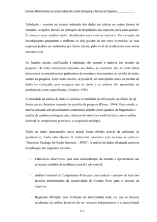 Factores Determinantes na Atractividade do Grande Porto para o Turismo de Negócios

Tabulação – consiste no arranjo ordenado dos dados em tabelas ou outras formas de
sumariar, atingidos através da contagem de frequências das respostas para cada questão.
É comum cruzar também dados classificados contra outras variáveis. Por exemplo, os
investigadores perguntam a mulheres se elas gostam de um novo cosmético; as suas
respostas podem ser analisadas por faixas etárias, pelo nível de rendimento e/ou outras
características.

As funções edição, codificação e tabulação são comuns à maioria dos estudos de
pesquisa. Os testes estatísticos aplicados aos dados, se existirem, são de certa forma
únicos para os procedimentos particulares da amostra e instrumentos de recolha de dados
usados na pesquisa. Estes testes devem, se possível, ser antecipados antes da recolha de
dados ter começado, para assegurar que os dados e as análises são apropriadas ao
problema tal como especificado (Churchil, 1995).
A finalidade da análise de dados é sumariar a totalidade da informação recolhida, de tal
forma que se obtenham respostas às questões da pesquisa (Pizam, 1994). Neste estudo, a
análise consistiu em procedimentos estatísticos simples como quadros de frequências e
análise de quadros contingenciais, e técnicas de estatística multivariada, como a análise
factorial de componentes principais, e a regressão múltipla.

Todos os dados apresentados neste estudo foram obtidos através da aplicação do
questionário, tendo sido objecto de tratamento estatístico com recurso ao software
“Statistical Package for Social Sciences – SPSS”. A análise de dados efectuada consistiu
na aplicação dos seguintes métodos:

−

Estatísticas Descritivas: para uma caracterização da amostra e apresentação das
principais medidas de tendência central e não central;

−

Análise Factorial de Componentes Principais: para reduzir o número de itens dos
factores determinantes da atractividade do Grande Porto para o turismo de
negócios;

−

Regressão Múltipla: para avaliação da atractividade total, em que os factores
resultantes da análise factorial são as variáveis independentes e a atractividade
137

 