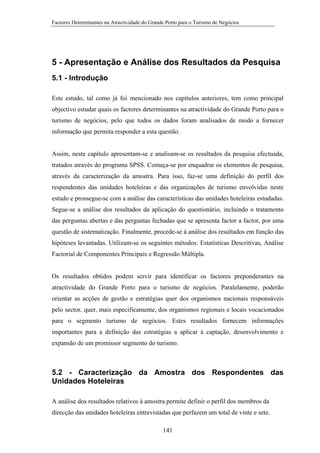 Factores Determinantes na Atractividade do Grande Porto para o Turismo de Negócios

5 - Apresentação e Análise dos Resultados da Pesquisa
5.1 - Introdução
Este estudo, tal como já foi mencionado nos capítulos anteriores, tem como principal
objectivo estudar quais os factores determinantes na atractividade do Grande Porto para o
turismo de negócios, pelo que todos os dados foram analisados de modo a fornecer
informação que permita responder a esta questão.

Assim, neste capítulo apresentam-se e analisam-se os resultados da pesquisa efectuada,
tratados através do programa SPSS. Começa-se por enquadrar os elementos de pesquisa,
através da caracterização da amostra. Para isso, faz-se uma definição do perfil dos
respondentes das unidades hoteleiras e das organizações de turismo envolvidas neste
estudo e prossegue-se com a análise das características das unidades hoteleiras estudadas.
Segue-se a análise dos resultados da aplicação do questionário, incluindo o tratamento
das perguntas abertas e das perguntas fechadas que se apresenta factor a factor, por uma
questão de sistematização. Finalmente, procede-se à análise dos resultados em função das
hipóteses levantadas. Utilizam-se os seguintes métodos: Estatísticas Descritivas, Análise
Factorial de Componentes Principais e Regressão Múltipla.

Os resultados obtidos podem servir para identificar os factores preponderantes na
atractividade do Grande Porto para o turismo de negócios. Paralelamente, poderão
orientar as acções de gestão e estratégias quer dos organismos nacionais responsáveis
pelo sector, quer, mais especificamente, dos organismos regionais e locais vocacionados
para o segmento turismo de negócios. Estes resultados fornecem informações
importantes para a definição das estratégias a aplicar à captação, desenvolvimento e
expansão de um promissor segmento do turismo.

5.2 - Caracterização da Amostra dos Respondentes das
Unidades Hoteleiras
A análise dos resultados relativos à amostra permite definir o perfil dos membros da
direcção das unidades hoteleiras entrevistadas que perfazem um total de vinte e sete.
141

 
