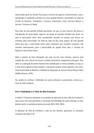Factores Determinantes na Atractividade do Grande Porto para o Turismo de Negócios

atractividade geral do Grande Porto para o turismo de negócios. Posteriormente, todo o
questionário é conduzido com base nos cinco grandes factores, encontrados ao longo da
revisão da literatura: Transportes e Acessos, Alojamento, Lazer, Serviços Básicos e
Serviços Turísticos e Cidade.

Para além de uma questão fechada generalista, em que os cinco factores são postos à
consideração do entrevistado, segue-se um grupo de questões fechadas por factor, no
qual se apresentam vários itens considerados inerentes ao mesmo, que devem ser
avaliados pelo entrevistado. No final de cada um dos cinco grupos, há uma questão
aberta para que o entrevistado refira outros elementos que considere essenciais, não
referidos anteriormente, para a atractividade do grande Porto para o Turismo de
Negócios, dentro desse factor.

Dado o número de itens abrangidos por cada um dos cinco factores, optou-se pela
redução dos itens através do recurso à análise factorial de componentes principais. Para
saber se a aplicação da análise factorial tem validade para os itens escolhidos, ou seja, se
é uma técnica aplicável nesta situação, é necessário cumprir certos requisitos, tais como:
Teste Esfericidade de Bartlett e a Medida de Adequação da Amostra Kaiser-Meyer-Olkin
(KMO) (Pereira, 1999).

No sentido de verificar a fiabilidade da escala utilizada no questionário, utilizou-se o
Teste de Alfa Cronbach.

5.6.1- Fiabilidade e o Teste de Alfa Cronbach
A tabela 5.19 permite interpretar os resultados da aplicação do teste Alfa de Cronbach a
uma escala. Este teste possibilita a verificação da fiabilidade da escala utilizada, ou seja,
permite medir a consistência interna da escala (Hill e Hill, 2002).

A aplicação do Alfa de Cronbach a cada um dos factores, apresentou os resultados
constantes da tabela 5.20:

149

 
