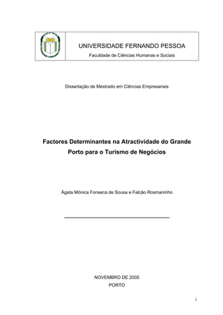 UNIVERSIDADE FERNANDO PESSOA
Faculdade de Ciências Humanas e Sociais

Dissertação de Mestrado em Ciências Empresariais

Factores Determinantes na Atractividade do Grande
Porto para o Turismo de Negócios

Ágata Mónica Fonseca de Sousa e Falcão Rosmaninho

__________________________________________

NOVEMBRO DE 2005
PORTO
i

 