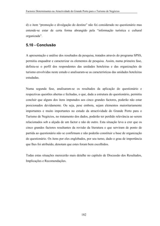 Factores Determinantes na Atractividade do Grande Porto para o Turismo de Negócios

d) o item “promoção e divulgação do destino” não foi considerado no questionário mas
entende-se estar de certa forma abrangido pela “informação turística e cultural
organizada”.

5.10 - Conclusão
A apresentação e análise dos resultados da pesquisa, tratados através do programa SPSS,
permitiu enquadrar e caracterizar os elementos de pesquisa. Assim, numa primeira fase,
definiu-se o perfil dos respondentes das unidades hoteleiras e das organizações de
turismo envolvidas neste estudo e analisaram-se as características das unidades hoteleiras
estudadas.

Numa segunda fase, analisaram-se os resultados da aplicação do questionário e
respectivas questões abertas e fechadas, o que, dada a estrutura do questionário, permitiu
concluir que alguns dos itens imputados aos cinco grandes factores, poderão não estar
posicionados devidamente. Ou seja, pese embora, sejam elementos maioritariamente
importantes e muito importantes no estudo da atractividade do Grande Porto para o
Turismo de Negócios, no tratamento dos dados, poderão ter perdido relevância ao serem
relacionados sob a alçada de um factor e não de outro. Esta situação leva a crer que os
cinco grandes factores resultantes da revisão da literatura e que serviram de ponto de
partida ao questionário não se confirmam e não poderão constituir a base de organização
do questionário. Os itens por eles englobados, por seu turno, dado o grau de importância
que lhes foi atribuído, denotam que estes foram bem escolhidos.

Todas estas situações merecerão mais detalhe no capítulo de Discussão dos Resultados,
Implicações e Recomendações.

182

 