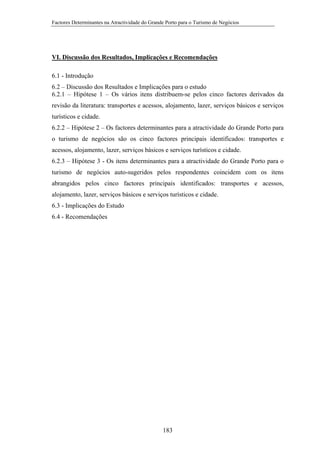Factores Determinantes na Atractividade do Grande Porto para o Turismo de Negócios

VI. Discussão dos Resultados, Implicações e Recomendações
6.1 - Introdução
6.2 – Discussão dos Resultados e Implicações para o estudo
6.2.1 – Hipótese 1 – Os vários itens distribuem-se pelos cinco factores derivados da
revisão da literatura: transportes e acessos, alojamento, lazer, serviços básicos e serviços
turísticos e cidade.
6.2.2 – Hipótese 2 – Os factores determinantes para a atractividade do Grande Porto para
o turismo de negócios são os cinco factores principais identificados: transportes e
acessos, alojamento, lazer, serviços básicos e serviços turísticos e cidade.
6.2.3 – Hipótese 3 - Os itens determinantes para a atractividade do Grande Porto para o
turismo de negócios auto-sugeridos pelos respondentes coincidem com os itens
abrangidos pelos cinco factores principais identificados: transportes e acessos,
alojamento, lazer, serviços básicos e serviços turísticos e cidade.
6.3 - Implicações do Estudo
6.4 - Recomendações

183

 