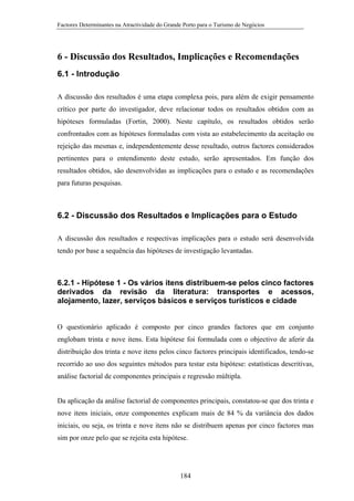 Factores Determinantes na Atractividade do Grande Porto para o Turismo de Negócios

6 - Discussão dos Resultados, Implicações e Recomendações
6.1 - Introdução
A discussão dos resultados é uma etapa complexa pois, para além de exigir pensamento
crítico por parte do investigador, deve relacionar todos os resultados obtidos com as
hipóteses formuladas (Fortin, 2000). Neste capítulo, os resultados obtidos serão
confrontados com as hipóteses formuladas com vista ao estabelecimento da aceitação ou
rejeição das mesmas e, independentemente desse resultado, outros factores considerados
pertinentes para o entendimento deste estudo, serão apresentados. Em função dos
resultados obtidos, são desenvolvidas as implicações para o estudo e as recomendações
para futuras pesquisas.

6.2 - Discussão dos Resultados e Implicações para o Estudo
A discussão dos resultados e respectivas implicações para o estudo será desenvolvida
tendo por base a sequência das hipóteses de investigação levantadas.

6.2.1 - Hipótese 1 - Os vários itens distribuem-se pelos cinco factores
derivados da revisão da literatura: transportes e acessos,
alojamento, lazer, serviços básicos e serviços turísticos e cidade

O questionário aplicado é composto por cinco grandes factores que em conjunto
englobam trinta e nove itens. Esta hipótese foi formulada com o objectivo de aferir da
distribuição dos trinta e nove itens pelos cinco factores principais identificados, tendo-se
recorrido ao uso dos seguintes métodos para testar esta hipótese: estatísticas descritivas,
análise factorial de componentes principais e regressão múltipla.

Da aplicação da análise factorial de componentes principais, constatou-se que dos trinta e
nove itens iniciais, onze componentes explicam mais de 84 % da variância dos dados
iniciais, ou seja, os trinta e nove itens não se distribuem apenas por cinco factores mas
sim por onze pelo que se rejeita esta hipótese.

184

 