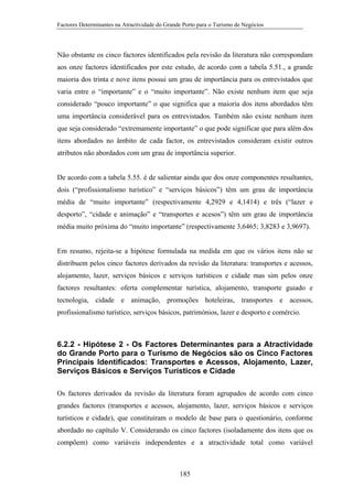 Factores Determinantes na Atractividade do Grande Porto para o Turismo de Negócios

Não obstante os cinco factores identificados pela revisão da literatura não correspondam
aos onze factores identificados por este estudo, de acordo com a tabela 5.51., a grande
maioria dos trinta e nove itens possui um grau de importância para os entrevistados que
varia entre o “importante” e o “muito importante”. Não existe nenhum item que seja
considerado “pouco importante” o que significa que a maioria dos itens abordados têm
uma importância considerável para os entrevistados. Também não existe nenhum item
que seja considerado “extremamente importante” o que pode significar que para além dos
itens abordados no âmbito de cada factor, os entrevistados consideram existir outros
atributos não abordados com um grau de importância superior.

De acordo com a tabela 5.55. é de salientar ainda que dos onze componentes resultantes,
dois (“profissionalismo turístico” e “serviços básicos”) têm um grau de importância
média de “muito importante” (respectivamente 4,2929 e 4,1414) e três (“lazer e
desporto”, “cidade e animação” e “transportes e acesos”) têm um grau de importância
média muito próxima do “muito importante” (respectivamente 3,6465; 3,8283 e 3,9697).

Em resumo, rejeita-se a hipótese formulada na medida em que os vários itens não se
distribuem pelos cinco factores derivados da revisão da literatura: transportes e acessos,
alojamento, lazer, serviços básicos e serviços turísticos e cidade mas sim pelos onze
factores resultantes: oferta complementar turística, alojamento, transporte guiado e
tecnologia, cidade e animação, promoções hoteleiras, transportes e acessos,
profissionalismo turístico, serviços básicos, patrimónios, lazer e desporto e comércio.

6.2.2 - Hipótese 2 - Os Factores Determinantes para a Atractividade
do Grande Porto para o Turismo de Negócios são os Cinco Factores
Principais Identificados: Transportes e Acessos, Alojamento, Lazer,
Serviços Básicos e Serviços Turísticos e Cidade
Os factores derivados da revisão da literatura foram agrupados de acordo com cinco
grandes factores (transportes e acessos, alojamento, lazer, serviços básicos e serviços
turísticos e cidade), que constituíram o modelo de base para o questionário, conforme
abordado no capítulo V. Considerando os cinco factores (isoladamente dos itens que os
compõem) como variáveis independentes e a atractividade total como variável

185

 