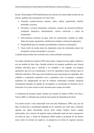 Factores Determinantes na Atractividade do Grande Porto para o Turismo de Negócios

Kozak e Rimmington (1998) identificaram cinco factores de atractividade turística de um
destino, também estes decompostos em vários itens:
•

Atracções (cenário/recursos naturais, clima, cultura, gastronomia, história,
tipicidade e acessos);

•

Diversões e serviços (alojamento, aeroportos, estações de autocarros/comboios,
instalações desportiva, entretenimento, centros comerciais e oferta de
restauração);

•

Infra-estruturas (sistemas de água, redes de comunicação, cuidados de saúde,
fontes de energia, saneamento, estradas/auto-estradas e sistemas de segurança);

•

Hospitalidade (grau de simpatia, prestabilidade e resposta a reclamações)

•

Custo (valor da moeda, preço do alojamento, preço da restauração, preços dos
transportes e preços dos produtos e serviços).

A grande maioria destes itens coincide com os itens utilizados na pesquisa.

No estudo realizado por Jenkins (1999), para medir a imagem de uma região, também se
usa um modelo de duas fases, baseado primeiro em pesquisa qualitativa que forneça
atributos relevantes para o mercado a ser estudado e, em segundo, em pesquisa
quantitativa que leve em consideração o nível de importância desses atributos para os
diferentes indivíduos. Não é que seja novidade que para uma pesquisa ter qualidade, deve
combinar a componente qualitativa com a quantitativa mas, no passado, a pesquisa
qualitativa foi negligenciada em prol de métodos estruturados contendo categorias
comummente baseadas na opinião do investigador ou encontradas na literatura sem se
testar para ver se estas seriam as mais relevantes para o grupo em estudo.

À semelhante do presente estudo, também nos estudos de Jenkins (1999) e de Chen e
Gursoy (2001), é utilizada uma escala de cinco pontos de importância de Likert.

Um estudo recente e mais relacionado com esta área (Hankinson, 2005) vem, por um
lado, revolucionar a metodologia adoptada até ao momento, por outro lado, corroborar
algumas das ideias transmitidas através deste estudo. Embora muitos estudos
relacionados com o turismo de negócios sejam conduzidos tendo por base a perspectiva
do turista de lazer, o estudo de Hankinson (2005) analisa a promoção de um destino
como centro de turismo de negócios, na perspectiva do turista de negócios (pessoas

193

 