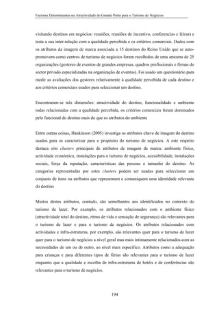 Factores Determinantes na Atractividade do Grande Porto para o Turismo de Negócios

visitando destinos em negócios: reuniões, reuniões de incentivo, conferencias e feiras) e
testa a sua inter-relação com a qualidade percebida e os critérios comerciais. Dados com
os atributos da imagem de marca associada a 15 destinos do Reino Unido que se autopromovem como centros de turismo de negócios foram recolhidos de uma amostra de 25
organizações (gestores de eventos de grandes empresas, quadros profissionais e firmas do
sector privado especializadas na organização de eventos). Foi usado um questionário para
medir as avaliações dos gestores relativamente à qualidade percebida de cada destino e
aos critérios comerciais usados para seleccionar um destino.

Encontraram-se três dimensões: atractividade do destino, funcionalidade e ambiente
todas relacionadas com a qualidade percebida, os critérios comerciais foram dominados
pelo funcional do destino mais do que os atributos do ambiente

Entre outras coisas, Hankinson (2005) investiga os atributos chave de imagem do destino
usados para os caracterizar para o propósito do turismo de negócios. A este respeito
destaca oito clusters principais de atributos de imagem de marca: ambiente físico,
actividade económica, instalações para o turismo de negócios, acessibilidade, instalações
sociais, força da reputação, características das pessoas e tamanho do destino. As
categorias representadas por estes clusters podem ser usadas para seleccionar um
conjunto de itens ou atributos que representem e comuniquem uma identidade relevante
do destino

Muitos destes atributos, contudo, são semelhantes aos identificados no contexto do
turismo de lazer. Por exemplo, os atributos relacionados com o ambiente físico
(atractividade total do destino, ritmo de vida e sensação de segurança) são relevantes para
o turismo de lazer e para o turismo de negócios. Os atributos relacionados com
actividades e infra-estruturas, por exemplo, são relevantes quer para o turismo de lazer
quer para o turismo de negócios a nível geral mas mais intimamente relacionados com as
necessidades de um ou de outro, ao nível mais específico. Atributos como a adequação
para crianças e para diferentes tipos de férias são relevantes para o turismo de lazer
enquanto que a qualidade e escolha de infra-estruturas de hotéis e de conferências são
relevantes para o turismo de negócios.

194

 