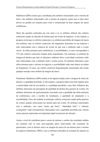 Factores Determinantes na Atractividade do Grande Porto para o Turismo de Negócios

Hankinson (2005) conclui que a semelhança dos atributos relacionados com o turismo de
lazer e dos atributos relacionados com o turismo de negócios sugere que as duas áreas
devem ser geridas em conjunto para evitar a comunicação de duas imagens de marca
conflituosas.

Outra das questões analisadas por este autor é se os atributos diferem dos critérios
comerciais usados na selecção do destino para um evento de negócios. A este respeito, a
pesquisa revela que os critérios comerciais e os atributos percebidos da imagem de marca
são similares, mas os critérios comerciais são largamente funcionais na sua natureza e
mais relacionados com a natureza do evento do que com o ambiente onde o evento
ocorre. As infra-estruturas para conferências, a acessibilidade e o custo correspondem a
71% dos critérios comerciais listados pelos respondentes. Em contraste, os atributos de
imagem do destino que mais se salientam: ambiente físico e actividade económica estão
mais relacionados com o ambiente onde o evento ocorre. Os atributos funcionais como
infra-estruturas para o turismo de negócios e acessibilidade estão mais abaixo na ordem
de frequências. O custo, um critério comercial frequentemente mencionado não recebe
qualquer menção como atributo da imagem de marca.

Finalmente, Hankinson (2005) analisa se há alguma relação entre a imagem de marca do
destino e a qualidade percebida. A este respeito, a pesquisa indica uma forte ligação entre
a atractividade total de um destino e a qualidade percebida e uma forte influência dos
atributos funcionais nas percepções de qualidade do destino dos gestores de eventos. Os
atributos funcionais são particularmente associados com a qualidade das infra-estruturas
de conferências, com a escolha de instalações, a qualidade do alojamento e a
acessibilidade. Estes são também os principais critérios comerciais usados pelos gestores
de eventos quando seleccionam um destino para um evento. Os atributos relacionados
com o ambiente., tais como “muito que fazer”, “identidade forte” e “cultural,
cosmopolita” estão extremamente relacionados com a qualidade percebida mas, mesmo
assim, parecem representar um importante papel no processo de selecção.

Assim, a nível de contributos para o sector do turismo, a análise dos resultados obtidos
em conjunto com os itens auto-sugeridos pelos entrevistados não constantes do
questionário, com os factores chave na imagem de marca de um destino para o turismo
de negócios (Hankinson, 2005) e com os atributos utilizados na avaliação do impacto na
195

 