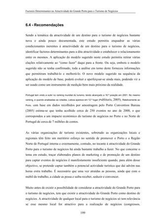 Factores Determinantes na Atractividade do Grande Porto para o Turismo de Negócios

6.4 - Recomendações
Sendo a temática da atractividade de um destino para o turismo de negócios bastante
nova e ainda pouco documentada, este estudo permitiu enquadrar as várias
condicionantes inerentes à atractividade de um destino para o turismo de negócios,
identificar factores determinantes para a dita atractividade e estabelecer o relacionamento
entre os mesmos. A aplicação do modelo sugerido neste estudo permitiu retirar várias
elações relativamente ao “como fazer” daqui para a frente. Ou seja, embora o modelo
sugerido não se tenha confirmado, toda a análise em torno deste forneceu informações
que permitiram trabalhá-lo e melhorá-lo. O novo modelo sugerido na sequência da
aplicação do modelo de base, poderá evoluir e aperfeiçoar-se ainda mais, podendo vir a
ser usado como um instrumento de medição bem mais próximo da realidade.
Portugal tem vindo a subir no ranking mundial do turismo, tendo alcançado a 16.ª posição em 2001. No mesmo
ranking, e quando analisadas as cidades, Lisboa aparece em 12.º lugar (Publituris,
Porto, com

2005). Relativamente ao

base em dados recolhidos por amostragem pelo Porto Convention Bureau

(2005) estima-se que tenha acolhido cerca de 250 eventos no ano de 2000, o que
correspondeu a um impacto económico do turismo de negócios no Porto e no Norte de
Portugal de cerca de 7 milhões de contos.

As várias organizações de turismo existentes, sobretudo as organizações locais e
regionais têm feito um meritório esforço no sentido de promover o Porto e a Região
Norte de Portugal interna e externamente, contudo, no tocante à atractividade do Grande
Porto para o turismo de negócios há ainda bastante trabalho a fazer. No que concerne o
tema em estudo, traçar elaborados planos de marketing e de promoção de um destino
para captar eventos de negócios é manifestamente insuficiente quando, para além desse
objectivo, se pretende captar também a potencial actividade turística que daí advém nas
horas extra trabalho. É necessário que uma vez atraídas as pessoas, ainda que com o
móbil do trabalho, a cidade as possa e saiba receber, seduzir e convencer.

Muito antes de existir a possibilidade de considerar a atractividade do Grande Porto para
o turismo de negócios, tem que existir a atractividade do Grande Porto como destino de
negócios. A atractividade de qualquer local para o turismo de negócios só tem relevância
se esse mesmo local for atractivo para a realização de negócios (congressos,
199

 