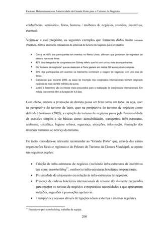 Factores Determinantes na Atractividade do Grande Porto para o Turismo de Negócios

conferências, seminários, feiras, homens / mulheres de negócios, reuniões, incentivos,
eventos).
Vejam-se a este propósito, os seguintes exemplos que fornecem dados muito

curiosos

(Publituris, 2005) e altamente indiciadores do potencial do turismo de negócios para um destino:

Cerca de 40% dos participantes em eventos no Reino Unido, afirmam que gostariam de regressar ao
destino nas suas férias.
42% dos delegados de congressos em Sidney referiu que foi com um ou mais acompanhantes.
Os “homens de negócios” que se deslocam a Paris gastam em média 260 euros só em compras.
20% dos participantes em eventos na Alemanha combinam a viagem de negócios com uns dias de
férias.
Calcula-se que, durante 2000, as taxas de inscrição nos congressos internacionais tenham originado
receitas de mais de 900 milhões de euros;
Junho e Setembro são os meses mais procurados para a realização de congressos internacionais. Em
média, os eventos têm a duração de 4,5 dias.

Com efeito, embora a promoção do destino possa ser feita como um todo, ou seja, quer
na perspectiva do turismo de lazer, quer na perspectiva do turismo de negócios como
defende Hankinson (2005), a captação do turismo de negócios passa pela funcionalidade
de questões simples e tão básicas como: acessibilidades, transportes, infra-estruturas,
ambiente; sinalética, higiene urbana, segurança, atracções, informação, formação dos
recursos humanos ao serviço do turismo.

De facto, considera-se relevante recomendar ao “Grande Porto” que, através das várias
organizações locais e regionais e do Pelouro de Turismo da Câmara Municipal, se aposte
nas seguintes acções:
•

Criação de infra-estruturas de negócios (incluindo infra-estruturas de incentivos
tais como teambuilding27, outdoor) e infra-estruturas hoteleiras proporcionais.

•

Proximidade do alojamento em relação às infra-estruturas de negócios.

•

Presença de cadeias hoteleiras internacionais de renome devidamente preparadas
para receber os turistas de negócios e respectivas necessidades e que apresentem
soluções, sugestões e promoções apelativas.

•
27

Transportes e acessos através de ligações aéreas externas e internas regulares.

Entenda-se por teambuilding, trabalho de equipa.

200

 