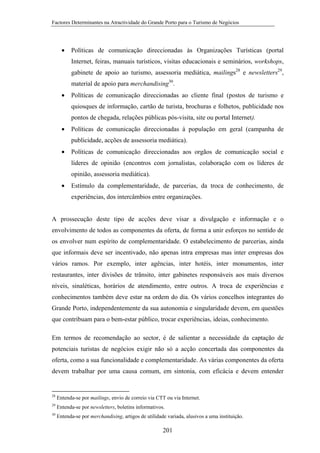 Factores Determinantes na Atractividade do Grande Porto para o Turismo de Negócios

•

Políticas de comunicação direccionadas às Organizações Turísticas (portal
Internet, feiras, manuais turísticos, visitas educacionais e seminários, workshops,
gabinete de apoio ao turismo, assessoria mediática, mailings28 e newsletters29,
material de apoio para merchandising30.

•

Políticas de comunicação direccionadas ao cliente final (postos de turismo e
quiosques de informação, cartão de turista, brochuras e folhetos, publicidade nos
pontos de chegada, relações públicas pós-visita, site ou portal Internet).

•

Políticas de comunicação direccionadas à população em geral (campanha de
publicidade, acções de assessoria mediática).

•

Políticas de comunicação direccionadas aos orgãos de comunicação social e
líderes de opinião (encontros com jornalistas, colaboração com os líderes de
opinião, assessoria mediática).

•

Estímulo da complementaridade, de parcerias, da troca de conhecimento, de
experiências, dos intercâmbios entre organizações.

A prossecução deste tipo de acções deve visar a divulgação e informação e o
envolvimento de todos as componentes da oferta, de forma a unir esforços no sentido de
os envolver num espírito de complementaridade. O estabelecimento de parcerias, ainda
que informais deve ser incentivado, não apenas intra empresas mas inter empresas dos
vários ramos. Por exemplo, inter agências, inter hotéis, inter monumentos, inter
restaurantes, inter divisões de trânsito, inter gabinetes responsáveis aos mais diversos
níveis, sinaléticas, horários de atendimento, entre outros. A troca de experiências e
conhecimentos também deve estar na ordem do dia. Os vários concelhos integrantes do
Grande Porto, independentemente da sua autonomia e singularidade devem, em questões
que contribuam para o bem-estar público, trocar experiências, ideias, conhecimento.
Em termos de recomendação ao sector, é de salientar a necessidade da captação de
potenciais turistas de negócios exigir não só a acção concertada das componentes da
oferta, como a sua funcionalidade e complementaridade. As várias componentes da oferta
devem trabalhar por uma causa comum, em sintonia, com eficácia e devem entender

28

Entenda-se por mailings, envio de correio via CTT ou via Internet.

29

Entenda-se por newsletters, boletins informativos.

30

Entenda-se por merchandising, artigos de utilidade variada, alusivos a uma instituição.

201

 