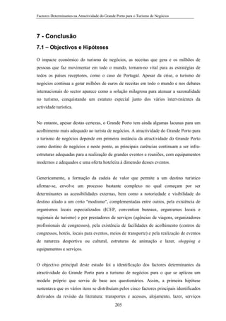 Factores Determinantes na Atractividade do Grande Porto para o Turismo de Negócios

7 - Conclusão
7.1 – Objectivos e Hipóteses
O impacte económico do turismo de negócios, as receitas que gera e os milhões de
pessoas que faz movimentar em todo o mundo, tornam-no vital para as estratégias de
todos os países receptores, como o caso de Portugal. Apesar da crise, o turismo de
negócios continua a gerar milhões de euros de receitas em todo o mundo e nos debates
internacionais do sector aparece como a solução milagrosa para atenuar a sazonalidade
no turismo, conquistando um estatuto especial junto dos vários intervenientes da
actividade turística.

No entanto, apesar destas certezas, o Grande Porto tem ainda algumas lacunas para um
acolhimento mais adequado ao turista de negócios. A atractividade do Grande Porto para
o turismo de negócios depende em primeira instância da atractividade do Grande Porto
como destino de negócios e neste ponto, as principais carências continuam a ser infraestruturas adequadas para a realização de grandes eventos e reuniões, com equipamentos
modernos e adequados e uma oferta hoteleira à dimensão desses eventos.

Genericamente, a formação da cadeia de valor que permite a um destino turístico
afirmar-se, envolve um processo bastante complexo no qual começam por ser
determinantes as acessibilidades externas, bem como a notoriedade e visibilidade do
destino aliado a um certo "modismo", complementadas entre outros, pela existência de
organismos locais especializados (ICEP, convention bureaux, organismos locais e
regionais de turismo) e por prestadores de serviços (agências de viagens, organizadores
profissionais de congressos), pela existência de facilidades de acolhimento (centros de
congressos, hotéis, locais para eventos, meios de transporte) e pela realização de eventos
de natureza desportiva ou cultural, estruturas de animação e lazer, shopping e
equipamentos e serviços.

O objectivo principal deste estudo foi a identificação dos factores determinantes da
atractividade do Grande Porto para o turismo de negócios para o que se aplicou um
modelo próprio que serviu de base aos questionários. Assim, a primeira hipótese
sustentava que os vários itens se distribuíam pelos cinco factores principais identificados
derivados da revisão da literatura: transportes e acessos, alojamento, lazer, serviços
205

 