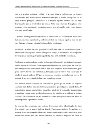 Factores Determinantes na Atractividade do Grande Porto para o Turismo de Negócios

básicos e serviços turísticos e cidade. A segunda hipótese defendia que os factores
determinantes para a atractividade do Grande Porto para o turismo de negócios são os
cinco factores principais identificados e a terceira hipótese atestava que os itens
determinantes para a atractividade do Grande Porto para o turismo de negócios autosugeridos pelos respondentes coincidem com os itens abrangidos pelos cinco factores
principais identificados.

O presente estudo permitiu verificar que os vários itens não se distribuem pelos cinco
factores principais identificados, conforme atestado na primeira hipótese mas sim por
onze factores, pelo que a primeira hipótese não foi confirmada.

Igualmente, os cinco factores principais identificados não são determinantes para a
atractividade do GP para o turismo de negócios, ou seja, a atractividade não é explicada
por esses cinco factores, pelo que a segunda hipótese também não foi confirmada.

Finalmente, a confirmação da terceira hipótese permitiu entender que independentemente
da não adequação dos cinco factores principais identificados, grande parte dos itens por
eles abrangidos são coincidentes com os itens auto-sugeridos pelos respondentes, pelo
que a terceira hipótese ao confirmar-se, forneceu dados relevantes para a evolução do
estudo da atractividade do GP para o turismo de negócios, nomeadamente através da
sugestão de um novo modelo de base para o estudo da mesma.
Esse modelo permite descobrir as características gerais que os turistas de negócios
valorizam num destino e as características particulares que realçam no Grande Porto. O
conhecimento destas características específicas aliado às já conhecidas características
generalistas, proporcionam um bom instrumento de trabalho no sentido de se unirem
esforços e direccionarem actuações numa melhor captação e aproveitamento do potencial
deste importante segmento do turismo.

Ou seja, as duas conquistas mais valiosas deste estudo são a identificação dos itens
determinantes para a atractividade do Grande Porto para o turismo de negócios e a
sugestão de um novo modelo de base para o estudo dessa atractividade. A aplicação deste
modelo será fulcral para uma melhor avaliação do turista de negócios em visita ao

206

 