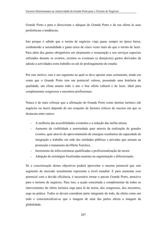 Factores Determinantes na Atractividade do Grande Porto para o Turismo de Negócios

Grande Porto e para o direccionar e adequar do Grande Porto e da sua oferta às suas
preferências e tendências.

Isto porque é sabido que o turista de negócios viaja quase sempre na época baixa,
combatendo a sazonalidade e gasta cerca de cinco vezes mais do que o turista de lazer.
Para além dos gastos obrigatórios em alojamento e restauração e nos serviços especiais
utilizados durante os eventos, existem os eventuais (e desejáveis) gastos derivados da
adesão a actividades extra trabalho ou até do prolongamento de estadia.

Por este motivo, este é um segmento no qual se deve apostar mais seriamente, tendo em
conta que o Grande Porto tem um potencial valioso, possuindo uma hotelaria de
qualidade, um clima ameno todo o ano e boa oferta cultural e de lazer, ideal para
complementar congressos e encontros profissionais.

Nunca é de mais reforçar que a afirmação do Grande Porto como destino turístico (de
negócios ou lazer) depende de um conjunto de factores críticos de sucesso em que se
destacam entre outros:
−

A melhoria das acessibilidades existentes e a redução das tarifas aéreas.

−

Aumento da visibilidade e notoriedade quer através da realização de grandes
eventos, quer através do aproveitamento de sinergias resultantes da capacidade de
integração e trabalho em rede das entidades públicas e privadas que actuam na
promoção e tratamento da Oferta Turística.

−

Incremento de infra-estruturas qualificadas e profissionalização do sector.

−

Adopção de estratégias focalizadas assentes na segmentação e diferenciação.

Só a concretização destes objectivos poderá aproveitar o enorme potencial que este
segmento de mercado actualmente representa a nível mundial. E para aumentar esse
potencial com a devida eficiência, é necessário tornar o pacote Grande Porto, atractivo
para o turismo de negócios. Para isso, a acção concertada e complementar de todos os
intervenientes da oferta turística urge para lá da teoria, dos congressos, dos encontros,
urge na prática. Todos se devem considerar parte integrante do todo, da oferta como um
todo e consciencializar-se que a imagem de uma das partes afecta a imagem da
globalidade.
207

 