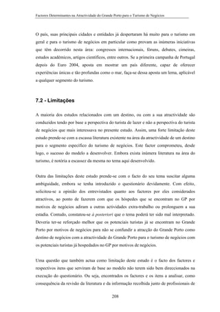 Factores Determinantes na Atractividade do Grande Porto para o Turismo de Negócios

O país, suas principais cidades e entidades já despertaram há muito para o turismo em
geral e para o turismo de negócios em particular como provam as inúmeras iniciativas
que têm decorrido nesta área: congressos internacionais, fóruns, debates, cimeiras,
estudos académicos, artigos científicos, entre outros. Se a primeira campanha de Portugal
depois do Euro 2004, aposta em mostrar um país diferente, capaz de oferecer
experiências únicas e tão profundas como o mar, faça-se dessa aposta um lema, aplicável
a qualquer segmento do turismo.

7.2 - Limitações
A maioria dos estudos relacionados com um destino, ou com a sua atractividade são
conduzidos tendo por base a perspectiva do turista de lazer e não a perspectiva do turista
de negócios que mais interessava no presente estudo. Assim, uma forte limitação deste
estudo prende-se com a escassa literatura existente na área da atractividade de um destino
para o segmento específico do turismo de negócios. Este factor comprometeu, desde
logo, o sucesso do modelo a desenvolver. Embora exista inúmera literatura na área do
turismo, é notória a escassez da mesma no tema aqui desenvolvido.

Outra das limitações deste estudo prende-se com o facto do seu tema suscitar alguma
ambiguidade, embora se tenha introduzido o questionário devidamente. Com efeito,
solicitou-se a opinião dos entrevistados quanto aos factores por eles considerados
atractivos, ao ponto de fazerem com que os hóspedes que se encontram no GP por
motivos de negócios adiram a outras actividades extra-trabalho ou prolonguem a sua
estadia. Contudo, constatou-se à posteriori que o tema poderá ter sido mal interpretado.
Deveria ter-se reforçado melhor que os potenciais turistas já se encontram no Grande
Porto por motivos de negócios para não se confundir a atracção do Grande Porto como
destino de negócios com a atractividade do Grande Porto para o turismo de negócios com
os potenciais turistas já hospedados no GP por motivos de negócios.

Uma questão que também actua como limitação deste estudo é o facto dos factores e
respectivos itens que serviram de base ao modelo não terem sido bem direccionados na
execução do questionário. Ou seja, encontrados os factores e os itens a analisar, como
consequência da revisão da literatura e da informação recolhida junto de profissionais de
208

 