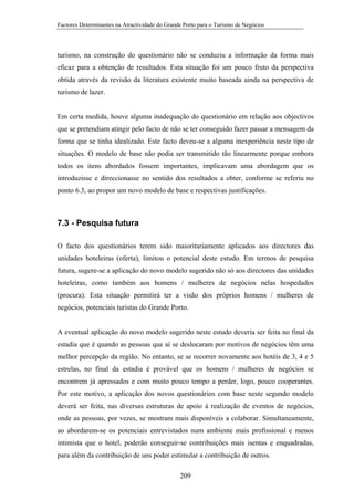 Factores Determinantes na Atractividade do Grande Porto para o Turismo de Negócios

turismo, na construção do questionário não se conduziu a informação da forma mais
eficaz para a obtenção de resultados. Esta situação foi um pouco fruto da perspectiva
obtida através da revisão da literatura existente muito baseada ainda na perspectiva de
turismo de lazer.

Em certa medida, houve alguma inadequação do questionário em relação aos objectivos
que se pretendiam atingir pelo facto de não se ter conseguido fazer passar a mensagem da
forma que se tinha idealizado. Este facto deveu-se a alguma inexperiência neste tipo de
situações. O modelo de base não podia ser transmitido tão linearmente porque embora
todos os itens abordados fossem importantes, implicavam uma abordagem que os
introduzisse e direccionasse no sentido dos resultados a obter, conforme se referiu no
ponto 6.3, ao propor um novo modelo de base e respectivas justificações.

7.3 - Pesquisa futura
O facto dos questionários terem sido maioritariamente aplicados aos directores das
unidades hoteleiras (oferta), limitou o potencial deste estudo. Em termos de pesquisa
futura, sugere-se a aplicação do novo modelo sugerido não só aos directores das unidades
hoteleiras, como também aos homens / mulheres de negócios nelas hospedados
(procura). Esta situação permitirá ter a visão dos próprios homens / mulheres de
negócios, potenciais turistas do Grande Porto.

A eventual aplicação do novo modelo sugerido neste estudo deveria ser feita no final da
estadia que é quando as pessoas que aí se deslocaram por motivos de negócios têm uma
melhor percepção da região. No entanto, se se recorrer novamente aos hotéis de 3, 4 e 5
estrelas, no final da estadia é provável que os homens / mulheres de negócios se
encontrem já apressados e com muito pouco tempo a perder, logo, pouco cooperantes.
Por este motivo, a aplicação dos novos questionários com base neste segundo modelo
deverá ser feita, nas diversas estruturas de apoio à realização de eventos de negócios,
onde as pessoas, por vezes, se mostram mais disponíveis a colaborar. Simultaneamente,
ao abordarem-se os potenciais entrevistados num ambiente mais profissional e menos
intimista que o hotel, poderão conseguir-se contribuições mais isentas e enquadradas,
para além da contribuição de uns poder estimular a contribuição de outros.
209

 