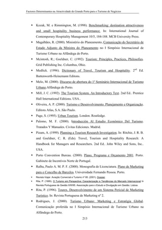 Factores Determinantes na Atractividade do Grande Porto para o Turismo de Negócios

Kozak, M. e Rimmington, M. (1998). Benchmarking: destination attractiveness
and small hospitality business performance. In: International Journal of
Contemporary Hospitality Management 10/5, 184-188. MCB University Press.
Magalhães, R. (2000). Ministério do Planeamento, Comunicação do Secretário de
Estado Adjunto da Ministra do Planeamento no I Simpósio Internacional de
Turismo Urbano na Alfândega do Porto.
Mcintosh, R.; Goeldner, C. (1992). Tourism: Principles, Practices, Philosofies.
Grid Publishing Inc. Columbus, Ohio.
Medlick. (1996). Dictionary of Travel, Tourism and Hospitality. 2nd Ed.
Buttenworth-Heinemann Editons.
Melo, M. (2000). Discurso de abertura do 1º Seminário Internacional de Turismo
Urbano.Alfândega do Porto.
Mill, J. C. (1992). The Tourism System. An Introductory Text. 2nd Ed.. Prentice
Hall International Editions. USA..
Oliveira, A. P. (2000). Turismo e Desenvolvimento. Planejamento e Organização.
Editora Atlas, S.A..São Paulo.
Page, S. (1995). Urban Tourism. London. Routledge.
Palomo, M. F. (2000). Introducción Al Estudio Económico Del Turismo.
Tratados Y Manuales. Civitas Ediciones. Madrid.
Pizam, A. (1999). Planning a Tourism Research Investigation. In: Ritchie, J. R. B.
and Goeldner, C. R. (Eds). Travel, Tourism and Hospitality Research: A
Handbook for Managers and Researchers. 2nd Ed.. John Wiley and Sons, Inc..
USA.
Porto Convention Bureau. (2000). Plano, Programa e Orçamento 2001. Porto.
Gabinete de Incentivos Norte de Portugal.
Ralha, Paulo A. M. P. F. (2000). Monografia de Licenciatura. Plano de Marketing
para o Concelho de Barcelos. Universidade Fernando Pessoa. Porto.
Revista Viajar. Aviação Comercial e Turismo nº 95. (2001). Dossier.
Rita, P. (1995). O Turismo em Perspectiva: Caracterização e Tendências do Mercado Internacional In
Revista Portuguesa de Gestão II/III/95. Associação para o Estudo e Divulgação em Gestão. Lisboa.

Rita, P. (1996). Tourex. Desenvolvimento de um Sistema Pericial de Marketing
Turístico. In: Revista Portuguesa de Marketing nº 2.
Rodrigues, J. (2000). Turismo Urbano: Marketing e Estratégia Global.
Comunicação proferida no I Simpósio Internacional de Turismo Urbano na
Alfândega do Porto.
213

 
