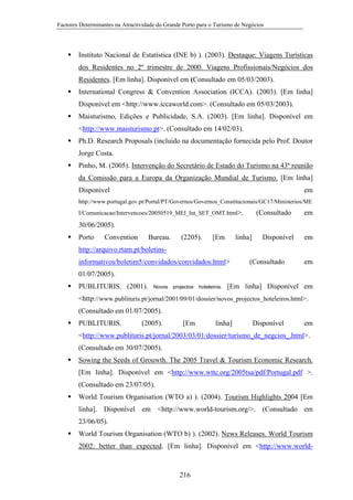 Factores Determinantes na Atractividade do Grande Porto para o Turismo de Negócios

Instituto Nacional de Estatística (INE b) ). (2003). Destaque: Viagens Turísticas
dos Residentes no 2º trimestre de 2000. Viagens Profissionais/Negócios dos
Residentes. [Em linha]. Disponível em (Consultado em 05/03/2003).
International Congress & Convention Association (ICCA). (2003). [Em linha]
Disponível em <http://www.iccaworld.com>. (Consultado em 05/03/2003).
Maisturismo, Edições e Publicidade, S.A. (2003). [Em linha]. Disponível em
<http://www.maisturismo.pt>. (Consultado em 14/02/03).
Ph.D. Research Proposals (incluido na documentação fornecida pelo Prof. Doutor
Jorge Costa.
Pinho, M. (2005). Intervenção do Secretário de Estado do Turismo na 43ª reunião
da Comissão para a Europa da Organização Mundial de Turismo. [Em linha]
Disponível

em

http://www.portugal.gov.pt/Portal/PT/Governos/Governos_Constitucionais/GC17/Ministerios/ME
I/Comunicacao/Intervencoes/20050519_MEI_Int_SET_OMT.html>.

(Consultado

em

30/06/2005).
Porto

Convention

Bureau.

(2205).

[Em

linha]

Disponível

em

http://arquivo.rtam.pt/boletinsinformativos/boletim5/convidados/convidados.html>

(Consultado

em

01/07/2005).
PUBLITURIS. (2001).

Novos

projectos

hoteleiros.

[Em linha] Disponível em

<http://www.publituris.pt/jornal/2001/09/01/dossier/novos_projectos_hoteleiros.html>.
(Consultado em 01/07/2005).
PUBLITURIS.

(2005).

[Em

linha]

Disponível

em

<http://www.publituris.pt/jornal/2003/03/01/dossier/turismo_de_negcios_.html>.
(Consultado em 30/07/2005).
Sowing the Seeds of Grouwth. The 2005 Travel & Tourism Economic Research.
[Em linha]. Disponível em <http://www.wttc.org/2005tsa/pdf/Portugal.pdf >.
(Consultado em 23/07/05).
World Tourism Organisation (WTO a) ). (2004). Tourism Highlights 2004 [Em
linha]. Disponível em <http://www.world-tourism.org/>. (Consultado em
23/06/05).
World Tourism Organisation (WTO b) ). (2002). News Releases. World Tourism
2002: better than expected. [Em linha]. Disponível em <http://www.world-

216

 