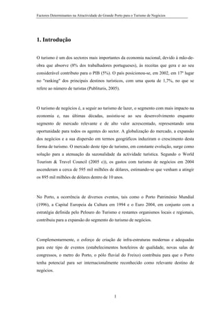 Factores Determinantes na Atractividade do Grande Porto para o Turismo de Negócios

1. Introdução
O turismo é um dos sectores mais importantes da economia nacional, devido à mão-deobra que absorve (8% dos trabalhadores portugueses), às receitas que gera e ao seu
considerável contributo para o PIB (5%). O país posicionou-se, em 2002, em 17º lugar
no "ranking" dos principais destinos turísticos, com uma quota de 1,7%, no que se
refere ao número de turistas (Publituris, 2005).

O turismo de negócios é, a seguir ao turismo de lazer, o segmento com mais impacto na
economia e, nas últimas décadas, assistiu-se ao seu desenvolvimento enquanto
segmento de mercado relevante e de alto valor acrescentado, representando uma
oportunidade para todos os agentes do sector. A globalização do mercado, a expansão
dos negócios e a sua dispersão em termos geográficos induziram o crescimento desta
forma de turismo. O mercado deste tipo de turismo, em constante evolução, surge como
solução para a atenuação da sazonalidade da actividade turística. Segundo o World
Tourism & Travel Council (2005 c)), os gastos com turismo de negócios em 2004
ascenderam a cerca de 595 mil milhões de dólares, estimando-se que venham a atingir
os 895 mil milhões de dólares dentro de 10 anos.

No Porto, a ocorrência de diversos eventos, tais como o Porto Património Mundial
(1996), a Capital Europeia da Cultura em 1994 e o Euro 2004, em conjunto com a
estratégia definida pelo Pelouro do Turismo e restantes organismos locais e regionais,
contribuiu para a expansão do segmento do turismo de negócios.

Complementarmente, o esforço de criação de infra-estruturas modernas e adequadas
para este tipo de eventos (estabelecimentos hoteleiros de qualidade, novas salas de
congressos, o metro do Porto, o pólo fluvial do Freixo) contribuiu para que o Porto
tenha potencial para ser internacionalmente reconhecido como relevante destino de
negócios.

1

 