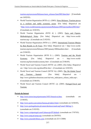 Factores Determinantes na Atractividade do Grande Porto para o Turismo de Negócios

tourism.org/newsroom/Releases/more_releases/June2002/data.htm> [Consultado
em 18/02/03).
World Tourism Organisation (WTO c) ). (2003). News Releases. Tourism proves
as a resilient and stable economic sector. [Em linha]. Disponível em
<http://www.world-tourism.org/newsroom/Releases/2003/jan/numbers2002.htm>
(Consultado em 18/02/03).
World Tourism Organisation (WTO d) ). (2003). Facts and Figures.
Methodological

Notes.

[Em

linha].

Disponível

em

<http://www.world-

tourism.org>. (Consultado em 21/02/03).
World Tourism Organisation (WTO e) ). (2005). International Tourism Obtains
Its Best Results in 20 Years. [Em linha]. Disponível em < http://www.worldtourism.org/newsroom/Releases/2005/january/2004numbers.htm>.

(Consultado

em 23/06/05).
World Tourism Organisation (WTO f) ). (2005). Tourism and the World
Economy.

[Em

linha].

Disponível

em

<

http://www.world-

tourism.org/facts/trends/economy.htm>. (Consultado em 23/06/05).
World Travel and Tourism Council (WTTC a)). (2003). [Em linha]. Disponível
em < http://www.wttc.org/aboutWttc.htm >. (Consultado em 14/02/03).
World Travel and Tourism Council (WTTC b)). (2005). The 5th Global Travel
and

Tourism

Summit.

[Em

linha].

Disponível

em

<

http://www.globaltraveltourism.com/site/wttc_india/press_release_india.asp>.
(Consultado em 23/06/05).
World Travel and Tourism Council (WTTC c)). (2005). Portugal.Travel and
Tourism.

Portais da Intenet
http://www.terravista.pt/portosanto/3453/Atractivos.htm,

(consultado

em

21/04/03).
http://www.porto-convention-bureau.pt/index2.html, (consultado em 16/04/03),
http://www.portugalinsite.pt/canais/destinos/canal.asp?canal=9&ling=1,
(consultado em 21/03/03).
http://www.visitportugal.com/Cultures/pt-PT/default, (consultado em 17/07/03).
http://www.amp.pt/aamp.asp, (consultado em 20/0703)
http://www.emerald-library.com, (consultado em 22/11/2000)
217

 