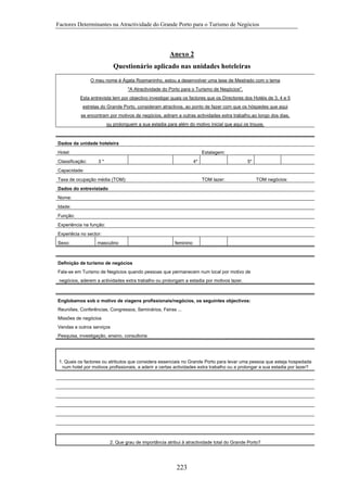 Factores Determinantes na Atractividade do Grande Porto para o Turismo de Negócios

Anexo 2
Questionário aplicado nas unidades hoteleiras
O meu nome é Ágata Rosmaninho, estou a desenvolver uma tese de Mestrado com o tema
"A Atractividade do Porto para o Turismo de Negócios".
Esta entrevista tem por objectivo investigar quais os factores que os Directores dos Hotéis de 3, 4 e 5
estrelas do Grande Porto, consideram atractivos, ao ponto de fazer com que os hóspedes que aqui
se encontram por motivos de negócios, adiram a outras actividades extra trabalho,ao longo dos dias,
ou prolonguem a sua estadia para além do motivo inicial que aqui os trouxe.

Dados da unidade hoteleira
Hotel:
Classificação:

Estalagem:
3*

4*

5*

Capacidade:
Taxa de ocupação média (TOM):

TOM lazer:

TOM negócios:

Dados do entrevistado
Nome:
Idade:
Função:
Experiência na função:
Experiêcia no sector:
Sexo:

masculino

feminino

Definição de turismo de negócios
Fala-se em Turismo de Negócios quando pessoas que permanecem num local por motivo de
negócios, aderem a actividades extra trabalho ou prolongam a estadia por motivos lazer.

Englobamos sob o motivo de viagens profissionais/negócios, os seguintes objectivos:
Reuniões, Conferências, Congressos, Seminários, Feiras ...
Missões de negócios
Vendas e outros serviços
Pesquisa, investigação, ensino, consultoria

1. Quais os factores ou atributos que considera essenciais no Grande Porto para levar uma pessoa que esteja hospedada
num hotel por motivos profissionais, a aderir a certas actividades extra trabalho ou a prolongar a sua estadia por lazer?

2. Que grau de importância atribui à atractividade total do Grande Porto?

223

 