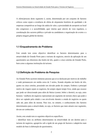 Factores Determinantes na Atractividade do Grande Porto para o Turismo de Negócios

A oferta/procura deste segmento é, assim, determinada por um conjunto de factores
críticos como sejam a existência de oferta de alojamento hoteleiro de qualidade e de
empresas competitivas ao longo da cadeia de valor, a proximidade do aeroporto ao local
dos congressos e a acessibilidade, quer interna quer através de voos regulares, a
coordenação dos sectores público e privado na candidatura e organização do evento e a
própria imagem global do destino.

1.1 Enquadramento do Problema
Este estudo tem como objectivo identificar os factores determinantes para a
atractividade do Grande Porto para o turismo de negócios, através da aplicação de um
questionário aos directores dos hotéis de três, quatro e cinco estrelas do Grande Porto,
bem como a algumas instituições de turismo.

1.2 Definição do Problema da Pesquisa
Ao Grande Porto acorrem inúmeras pessoas que aí se deslocam por motivos de trabalho
e onde permanecem em média cerca de 3 noites, ficando alojadas em hotéis de três,
quatro ou cinco estrelas, possuindo um elevado poder de compra. Embora o principal
motivo da viagem sejam os negócios, há sempre algum tempo livre, ainda que escasso
que pode ser direccionado para além do básico (comer, beber e dormir), ou seja, estes
homens / mulheres de negócios representam um segmento do turismo chave que pode e
deve ser captado pela cidade e sua envolvente durante a estada de negócios ou quem
sabe até, para além da mesma. Para isso, no entanto, o conhecimento dos factores
determinantes para a atractividade, ou seja, os factores que mais atraem esse segmento,
devem ser conhecidos.

Assim, este estudo tem os seguintes objectivos específicos:
- identificar itens ou atributos determinantes na atractividade de um destino para o
turismo de negócios, agrupá-los sob a égide de um grupo de factores e adaptá-los num
modelo de base à elaboração do questionário;
2

 
