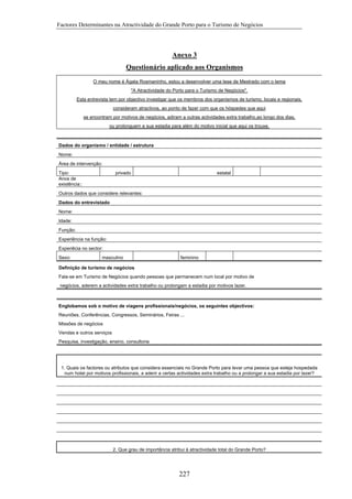 Factores Determinantes na Atractividade do Grande Porto para o Turismo de Negócios

Anexo 3
Questionário aplicado aos Organismos
O meu nome é Ágata Rosmaninho, estou a desenvolver uma tese de Mestrado com o tema
"A Atractividade do Porto para o Turismo de Negócios".
Esta entrevista tem por objectivo investigar que os membros dos organismos de turismo, locais e regionais,
consideram atractivos, ao ponto de fazer com que os hóspedes que aqui
se encontram por motivos de negócios, adiram a outras actividades extra trabalho,ao longo dos dias,
ou prolonguem a sua estadia para além do motivo inicial que aqui os trouxe.

Dados do organismo / entidade / estrutura
Nome:
Área de intervenção:
Tipo:
Anos de
existência::

privado

estatal

Outros dados que considere relevantes:
Dados do entrevistado
Nome:
Idade:
Função:
Experiência na função:
Experiêcia no sector:
Sexo:

masculino

feminino

Definição de turismo de negócios
Fala-se em Turismo de Negócios quando pessoas que permanecem num local por motivo de
negócios, aderem a actividades extra trabalho ou prolongam a estadia por motivos lazer.

Englobamos sob o motivo de viagens profissionais/negócios, os seguintes objectivos:
Reuniões, Conferências, Congressos, Seminários, Feiras ...
Missões de negócios
Vendas e outros serviços
Pesquisa, investigação, ensino, consultoria

1. Quais os factores ou atributos que considera essenciais no Grande Porto para levar uma pessoa que esteja hospedada
num hotel por motivos profissionais, a aderir a certas actividades extra trabalho ou a prolongar a sua estadia por lazer?

2. Que grau de importância atribui à atractividade total do Grande Porto?

227

 