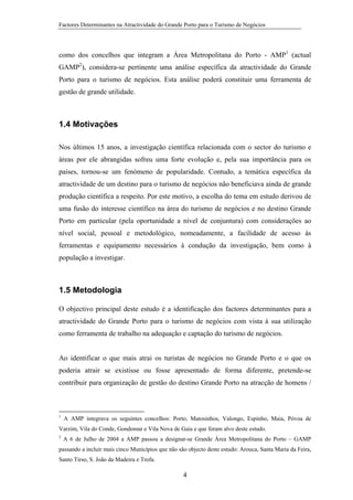 Factores Determinantes na Atractividade do Grande Porto para o Turismo de Negócios

como dos concelhos que integram a Área Metropolitana do Porto - AMP1 (actual
GAMP2), considera-se pertinente uma análise específica da atractividade do Grande
Porto para o turismo de negócios. Esta análise poderá constituir uma ferramenta de
gestão de grande utilidade.

1.4 Motivações
Nos últimos 15 anos, a investigação científica relacionada com o sector do turismo e
áreas por ele abrangidas sofreu uma forte evolução e, pela sua importância para os
países, tornou-se um fenómeno de popularidade. Contudo, a temática específica da
atractividade de um destino para o turismo de negócios não beneficiava ainda de grande
produção científica a respeito. Por este motivo, a escolha do tema em estudo derivou de
uma fusão do interesse científico na área do turismo de negócios e no destino Grande
Porto em particular (pela oportunidade a nível de conjuntura) com considerações ao
nível social, pessoal e metodológico, nomeadamente, a facilidade de acesso às
ferramentas e equipamento necessários à condução da investigação, bem como à
população a investigar.

1.5 Metodologia
O objectivo principal deste estudo é a identificação dos factores determinantes para a
atractividade do Grande Porto para o turismo de negócios com vista à sua utilização
como ferramenta de trabalho na adequação e captação do turismo de negócios.

Ao identificar o que mais atrai os turistas de negócios no Grande Porto e o que os
poderia atrair se existisse ou fosse apresentado de forma diferente, pretende-se
contribuir para organização de gestão do destino Grande Porto na atracção de homens /

1

A AMP integrava os seguintes concelhos: Porto, Matosinhos, Valongo, Espinho, Maia, Póvoa de

Varzim, Vila do Conde, Gondomar e Vila Nova de Gaia e que foram alvo deste estudo.
2

A 6 de Julho de 2004 a AMP passou a designar-se Grande Área Metropolitana do Porto – GAMP

passando a incluir mais cinco Municípios que não são objecto deste estudo: Arouca, Santa Maria da Feira,
Santo Tirso, S. João da Madeira e Trofa.

4

 