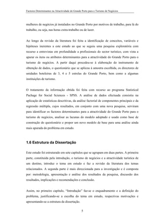 Factores Determinantes na Atractividade do Grande Porto para o Turismo de Negócios

mulheres de negócios já instalados no Grande Porto por motivos de trabalho, para lá do
trabalho, ou seja, nas horas extra-trabalho ou de lazer.

Ao longo da revisão da literatura foi feita a identificação de conceitos, variáveis e
hipóteses inerentes a este estudo ao que se seguiu uma pesquisa exploratória com
recurso a entrevistas em profundidade a profissionais do sector turístico, com vista a
apurar os itens ou atributos determinantes para a atractividade do Grande Porto para o
turismo de negócios. A partir daqui procedeu-se à elaboração do instrumento de
obtenção de dados, o questionário que se aplicou à amostra escolhida, os directores de
unidades hoteleiras de 3, 4 e 5 estrelas do Grande Porto, bem como a algumas
instituições de turismo.

O tratamento da informação obtida foi feita com recurso ao programa Statistical
Pachage for Social Sciences - SPSS. A análise de dados efectuada consistiu na
aplicação de estatísticas descritivas, da análise factorial de componentes principais e da
regressão múltipla, cujos resultados, em conjunto com uma nova pesquisa, serviram
para identificar os factores determinantes para a atractividade do Grande Porto para o
turismo de negócios, analisar as lacunas do modelo adoptado e usado como base de
construção do questionário e propor um novo modelo de base para uma análise ainda
mais apurada do problema em estudo.

1.6 Estrutura da Dissertação
Este estudo foi estruturado em sete capítulos que se agrupam em duas partes. A primeira
parte, constituída pela introdução, o turismo de negócios e a atractividade turística de
um destino, introduz o tema em estudo e faz a revisão da literatura dos temas
relacionados. A segunda parte é mais direccionada para a investigação e é composta
por: metodologia, apresentação e análise dos resultados da pesquisa, discussão dos
resultados, implicações e recomendações e conclusão.

Assim, no primeiro capítulo, “Introdução” faz-se o enquadramento e a definição do
problema, justificando-se a escolha do tema em estudo, respectivas motivações e
apresentando-se a estrutura da dissertação.
5

 