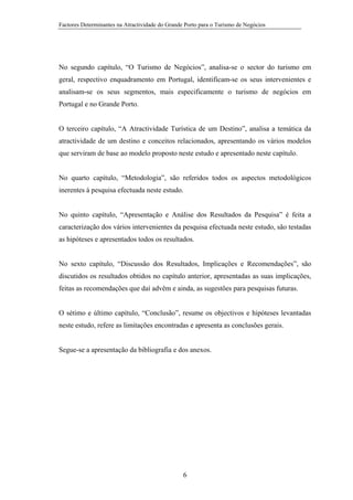 Factores Determinantes na Atractividade do Grande Porto para o Turismo de Negócios

No segundo capítulo, “O Turismo de Negócios”, analisa-se o sector do turismo em
geral, respectivo enquadramento em Portugal, identificam-se os seus intervenientes e
analisam-se os seus segmentos, mais especificamente o turismo de negócios em
Portugal e no Grande Porto.

O terceiro capítulo, “A Atractividade Turística de um Destino”, analisa a temática da
atractividade de um destino e conceitos relacionados, apresentando os vários modelos
que serviram de base ao modelo proposto neste estudo e apresentado neste capítulo.

No quarto capítulo, “Metodologia”, são referidos todos os aspectos metodológicos
inerentes à pesquisa efectuada neste estudo.

No quinto capítulo, “Apresentação e Análise dos Resultados da Pesquisa” é feita a
caracterização dos vários intervenientes da pesquisa efectuada neste estudo, são testadas
as hipóteses e apresentados todos os resultados.

No sexto capítulo, “Discussão dos Resultados, Implicações e Recomendações”, são
discutidos os resultados obtidos no capítulo anterior, apresentadas as suas implicações,
feitas as recomendações que daí advêm e ainda, as sugestões para pesquisas futuras.

O sétimo e último capítulo, “Conclusão”, resume os objectivos e hipóteses levantadas
neste estudo, refere as limitações encontradas e apresenta as conclusões gerais.

Segue-se a apresentação da bibliografia e dos anexos.

6

 