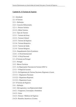 Factores Determinantes na Atractividade do Grande Porto para o Turismo de Negócios

Capítulo II - O Turismo de Negócios

2.1 - Introdução
2.2 - O Turismo
2.2.1 - Definições
2.2.2 - Conceitos Relacionados
2.2.1.1 - Procura Turística
2.2.2.2 - Oferta Turística
2.2.3 - Tipos de Turismo
2.2.3.1 - Turismo de Férias
2.2.3.2 - Turismo Cultural
2.2.3.3 - Turismo de Negócios
2.2.3.4 - Turismo Desportivo
2.2.3.5 - Turismo de Saúde
2.2.3.6 - Turismo Religioso
2.2.4 - Enquadramento Sócio-Económico
2.2.4.1 - A Nível Internacional
2.2.4.2 - A Nível Nacional
2.3 - O Turismo em Portugal
2.3.1 - Portugal
2.3.2 - Marcas Turísticas
2.3.3 - As Organizações Nacionais de Turismo (ONT’s)
2.3.3.1 - O Papel do Governo
2.3.3.2 - Os Organismos de Turismo Nacionais, Regionais e Locais
2.3.3.2.1 - Organismos Nacionais
2.3.3.2.2 - Organismos Regionais
2.3.3.2.3 - Organismos Locais
2.4 - O Turismo de Negócios
2.4.1 - Definição
2.4.2 - Sub-segmentos e sua Representatividade
2.4.2.1 - Congressos, Convenções e Seminários
2.4.2.2 - Feiras
2.4.2.3 - Homens / Mulheres de Negócios
2.4.2.4 - Reuniões, Incentivos e Eventos
7

 
