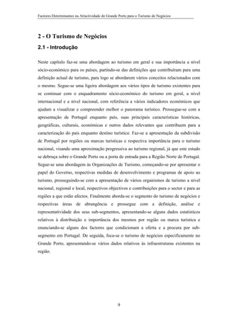 Factores Determinantes na Atractividade do Grande Porto para o Turismo de Negócios

2 - O Turismo de Negócios
2.1 - Introdução
Neste capítulo faz-se uma abordagem ao turismo em geral e sua importância a nível
sócio-económico para os países, partindo-se das definições que contribuíram para uma
definição actual de turismo, para logo se abordarem vários conceitos relacionados com
o mesmo. Segue-se uma ligeira abordagem aos vários tipos de turismo existentes para
se continuar com o enquadramento sócio-económico do turismo em geral, a nível
internacional e a nível nacional, com referência a vários indicadores económicos que
ajudam a visualizar e compreender melhor o panorama turístico. Prossegue-se com a
apresentação de Portugal enquanto país, suas principais características históricas,
geográficas, culturais, económicas e outros dados relevantes que contribuem para a
caracterização do país enquanto destino turístico. Faz-se a apresentação da subdivisão
de Portugal por regiões ou marcas turísticas e respectiva importância para o turismo
nacional, visando uma aproximação progressiva ao turismo regional, já que este estudo
se debruça sobre o Grande Porto ou a porta de entrada para a Região Norte de Portugal.
Segue-se uma abordagem às Organizações de Turismo, começando-se por apresentar o
papel do Governo, respectivas medidas de desenvolvimento e programas de apoio ao
turismo, prosseguindo-se com a apresentação de vários organismos de turismo a nível
nacional, regional e local, respectivos objectivos e contribuições para o sector e para as
regiões a que estão afectos. Finalmente aborda-se o segmento do turismo de negócios e
respectivas áreas de abrangência e prossegue com a definição, análise e
representatividade dos seus sub-segmentos, apresentando-se alguns dados estatísticos
relativos à distribuição e importância dos mesmos por região ou marca turística e
enunciando-se alguns dos factores que condicionam a oferta e a procura por subsegmento em Portugal. De seguida, foca-se o turismo de negócios especificamente no
Grande Porto, apresentando-se vários dados relativos às infraestruturas existentes na
região.

9

 