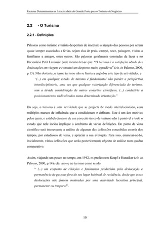 Factores Determinantes na Atractividade do Grande Porto para o Turismo de Negócios

2.2

- O Turismo

2.2.1 - Definições
Palavras como turismo e turista despertam de imediato a atenção das pessoas por serem
quase sempre associadas a férias, sejam elas de praia, campo, neve, paisagem, visitas a
familiares e amigos, entre outros. São palavras geralmente conotadas de lazer e no
Dicionário Petit Larousse pode mesmo ler-se que: “O turismo é a satisfação obtida das
deslocações em viagens e constitui um desporto muito agradável” (cit. in Palomo, 2000,
p.13). Não obstante, o termo turismo não se limita a englobar este tipo de actividades, e
“(...) em qualquer estudo de turismo é fundamental não perder a perspectiva
interdisciplinária, uma vez que qualquer valorização diferenciada do turismo,
sem a devida consideração de outros conceitos científicos, (...) conduziria a
posicionamentos radicalizados numa determinada orientação.”

Ou seja, o turismo é uma actividade que se projecta de modo interrelacionado, com
múltiplos marcos de influência que a condicionam e definem. Este é um dos motivos
pelos quais, o estabelecimento de um conceito único de turismo não é possível e todo o
estudo que nele incida implique o confronto de várias definições. Do ponto de vista
científico será interessante a análise de algumas das definições concebidas através dos
tempos, por estudiosos do tema, e apreciar a sua evolução. Para isso, enunciar-se-ão,
inicialmente, várias definições que serão posteriormente objecto de análise num quadro
comparativo.

Assim, viajando um pouco no tempo, em 1942, os professores Krapf e Hunziker (cit. in
Palomo, 2000, p.14) referiam-se ao turismo como sendo
“ (...) um conjunto de relações e fenómenos produzidos pela deslocação e
permanência de pessoas fora do seu lugar habitual de residência, desde que essas
deslocações não fossem motivadas por uma actividade lucrativa principal,
permanente ou temporal”.

10

 