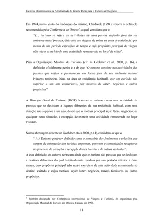 Factores Determinantes na Atractividade do Grande Porto para o Turismo de Negócios

Em 1994, numa visão do fenómeno do turismo, Chadwick (1994), recorre à definição
recomendada pela Conferência de Ottawa3, a qual considera que o
“(...) turismo se refere às actividades de uma pessoa viajando fora do seu
ambiente usual [ou seja, diferente das viagens de rotina na zona de residência] por
menos de um período específico de tempo e cujo propósito principal de viagem
não seja o exercício de uma actividade remunerada no local de visita”.

Para a Organização Mundial do Turismo (cit. in Goeldner et al., 2000, p. 16), a
definição oficialmente aceite é a de que “O turismo consiste nas actividades das
pessoas que viajam e permanecem em locais fora do seu ambiente natural
[viagens rotineiras feitas na área de residência habitual], por um período não
superior a um ano consecutivo, por motivos de lazer, negócios e outros
propósitos”

A Direcção Geral de Turismo (DGT) descreve o turismo como uma actividade de
pessoas que se deslocam a lugares diferentes da sua residência habitual, com uma
duração não superior a um ano, desde que o motivo principal seja: férias, negócios, ou
qualquer outra situação, à excepção de exercer uma actividade remunerada no lugar
visitado.

Numa abordagem recente de Goeldner et al (2000, p.14), considera-se que o
“ (...) Turismo pode ser definido como o somatório dos fenómenos e relações que
surgem da interacção dos turistas, empresas, governos e comunidades receptoras
no processo de atracção e recepção destes turistas e de outros visitantes”.
A esta definição, os autores acrescem ainda que os turistas são pessoas que se deslocam
a destinos diferentes do qual habitualmente residem por um período inferior a doze
meses, cujo propósito principal não seja o exercício de uma actividade remunerada no
destino visitado e cujos motivos sejam lazer, negócios, razões familiares ou outros
propósitos.

3

Também designada por Conferência Internacional de Viagens e Turismo, foi organizada pela

Organização Mundial de Turismo em Ottawa, Canadá, em 1991.

11

 