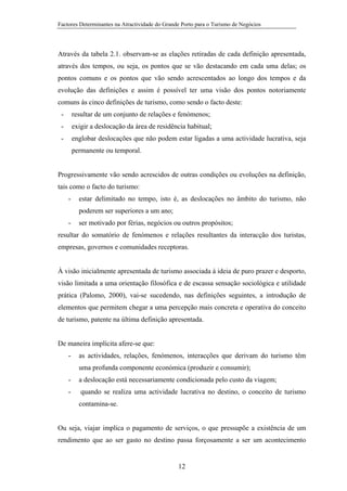 Factores Determinantes na Atractividade do Grande Porto para o Turismo de Negócios

Através da tabela 2.1. observam-se as elações retiradas de cada definição apresentada,
através dos tempos, ou seja, os pontos que se vão destacando em cada uma delas; os
pontos comuns e os pontos que vão sendo acrescentados ao longo dos tempos e da
evolução das definições e assim é possível ter uma visão dos pontos notoriamente
comuns às cinco definições de turismo, como sendo o facto deste:
-

resultar de um conjunto de relações e fenómenos;

-

exigir a deslocação da área de residência habitual;

-

englobar deslocações que não podem estar ligadas a uma actividade lucrativa, seja
permanente ou temporal.

Progressivamente vão sendo acrescidos de outras condições ou evoluções na definição,
tais como o facto do turismo:
-

estar delimitado no tempo, isto é, as deslocações no âmbito do turismo, não
poderem ser superiores a um ano;

-

ser motivado por férias, negócios ou outros propósitos;

resultar do somatório de fenómenos e relações resultantes da interacção dos turistas,
empresas, governos e comunidades receptoras.

À visão inicialmente apresentada de turismo associada à ideia de puro prazer e desporto,
visão limitada a uma orientação filosófica e de escassa sensação sociológica e utilidade
prática (Palomo, 2000), vai-se sucedendo, nas definições seguintes, a introdução de
elementos que permitem chegar a uma percepção mais concreta e operativa do conceito
de turismo, patente na última definição apresentada.

De maneira implícita afere-se que:
-

as actividades, relações, fenómenos, interacções que derivam do turismo têm
uma profunda componente económica (produzir e consumir);

-

a deslocação está necessariamente condicionada pelo custo da viagem;

-

quando se realiza uma actividade lucrativa no destino, o conceito de turismo
contamina-se.

Ou seja, viajar implica o pagamento de serviços, o que pressupõe a existência de um
rendimento que ao ser gasto no destino passa forçosamente a ser um acontecimento

12

 