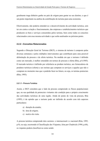 Factores Determinantes na Atractividade do Grande Porto para o Turismo de Negócios

geralmente traga dinheiro ganho no país de origem para gastar no seu destino, o que é
um ponto importante na análise da contribuição do turismo para uma economia.

Efectivamente, não poderia entender-se o desenvolvimento da actividade turística, sem
ter em conta a criação e funcionamento, das empresas e estabelecimentos turísticos que
produzem os bens e serviços consumidos pelos turistas, bem como todos os conceitos
relacionados com essa mesma actividade e que serão analisados no próximo ponto.

2.2.2 - Conceitos Relacionados
Segundo a Direcção Geral de Turismo (DGT), o sistema de turismo é composto pelas
diversas estruturas e pelos múltiplos intervenientes que contribuem para uma possível
delimitação da procura e da oferta turística. Na medida em que o turismo é definido
como um mercado, é melhor entendido em termos de procura e oferta (Rita, p.9,1995).
O mercado turístico é definido por referência ao produto turístico, aos fornecedores de
produtos turísticos (oferta) e aos turistas que compram os serviços e aqueles que não o
compram no momento mas que o poderão fazer no futuro, ou seja, os turistas potenciais
(Rita, 1995).

2.2.1.1 - Procura Turística

Assim, a DGT considera que o lado da procura compreende os fluxos populacionais
que, na sua qualidade de potenciais visitantes são condição para o próprio crescimento
das actividades turísticas de uma região. Ainda do ponto de vista da procura, Rita
(1995), é da opinião que o turismo pode ser definido de acordo com três aspectos
particulares:
a) duração da estadia;
b) área de origem;
c) motivo da visita.

A procura turística compreende dois sectores: o internacional e o nacional (Rita, 1995,
p.9), ou seja, recorrendo à Classificação dos Viajantes, feita por Chadwick (1994, p.68),
os viajantes podem classificar-se como sendo:
14

 