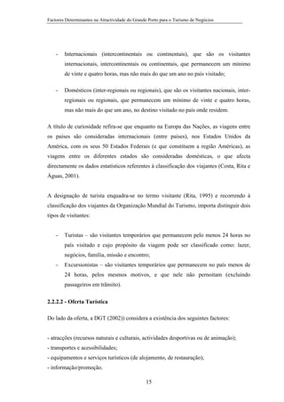 Factores Determinantes na Atractividade do Grande Porto para o Turismo de Negócios

-

Internacionais (intercontinentais ou continentais), que são os visitantes
internacionais, intercontinentais ou continentais, que permanecem um mínimo
de vinte e quatro horas, mas não mais do que um ano no país visitado;

-

Domésticos (inter-regionais ou regionais), que são os visitantes nacionais, interregionais ou regionais, que permanecem um mínimo de vinte e quatro horas,
mas não mais do que um ano, no destino visitado no país onde residem.

A título de curiosidade refira-se que enquanto na Europa das Nações, as viagens entre
os países são consideradas internacionais (entre países), nos Estados Unidos da
América, com os seus 50 Estados Federais (e que constituem a região Américas), as
viagens entre os diferentes estados são consideradas domésticas, o que afecta
directamente os dados estatísticos referentes à classificação dos viajantes (Costa, Rita e
Águas, 2001).

A designação de turista enquadra-se no termo visitante (Rita, 1995) e recorrendo à
classificação dos viajantes da Organização Mundial do Turismo, importa distinguir dois
tipos de visitantes:

-

Turistas – são visitantes temporários que permanecem pelo menos 24 horas no
país visitado e cujo propósito da viagem pode ser classificado como: lazer,
negócios, família, missão e encontro;

-

Excursionistas – são visitantes temporários que permanecem no país menos de
24 horas, pelos mesmos motivos, e que nele não pernoitam (excluindo
passageiros em trânsito).

2.2.2.2 - Oferta Turística
Do lado da oferta, a DGT (2002)) considera a existência dos seguintes factores:

- atracções (recursos naturais e culturais, actividades desportivas ou de animação);
- transportes e acessibilidades;
- equipamentos e serviços turísticos (de alojamento, de restauração);
- informação/promoção.
15

 