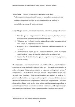 Factores Determinantes na Atractividade do Grande Porto para o Turismo de Negócios

Segundo a DGT (2002), o recurso turístico pode ser definido como
"todo o elemento natural, actividade humana ou seu produto, capaz de motivar a
deslocação de pessoas, de ocupar os seus tempos livres ou de satisfazer as
necessidades decorrentes da sua permanência".

Rita (1995), por seu turno, considera existirem cinco sub-sectores principais do turismo:
1. Atracções (por ex., parques nacionais, de vida selvagem, temáticos, museus,
locais históricos, centros de conferências e exposições);
2. Alojamento (por ex., hotéis, pensões, aparthotéis, pousadas, casas para turismo
rural, parques de campismo e caravanismo);
3. Transporte (por ex., companhias aéreas, maritímas, ferroviárias, rodoviárias e de
rent-a-car4);
4. Organizadores de viagens (por ex., operadores turísticos, agentes de viagens,
organizadores de viagens de incentivo, organizadores de conferências);
5. Organizações do destino turístico (por ex., organismos nacionais, regionais e
locais de turismo).

De acordo com o Livro Branco do Turismo (cit. in DGT, 2005 a) ), a oferta turística é
constituída por todos os elementos que contribuem para a satisfação das necessidades de
ordem psicológica, física e cultural que estão na origem das motivações dos turistas. A
complexidade e a diversidade das razões que motivam o desejo de férias exigem, cada
vez mais, uma variedade e uma complementaridade dos factores de atracção. As
potencialidades turísticas de qualquer destino só podem ser desenvolvidas mediante a
existência de infraestruturas, equipamentos e serviços que complementem a verdadeira
oferta turística. De um modo geral, a oferta turística engloba tudo aquilo que o local de
destino tem para oferecer aos seus turistas actuais e potenciais, sendo representada por
uma gama de atracções, bens e serviços que determinarão a preferência do visitante.

4

Entenda-se rent-a-car como empresas de aluguer de automóveis.

16

 