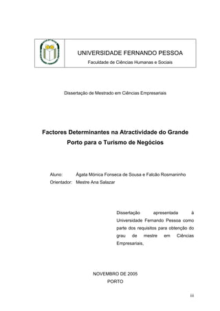 UNIVERSIDADE FERNANDO PESSOA
Faculdade de Ciências Humanas e Sociais

Dissertação de Mestrado em Ciências Empresariais

Factores Determinantes na Atractividade do Grande
Porto para o Turismo de Negócios

Aluno:

Ágata Mónica Fonseca de Sousa e Falcão Rosmaninho

Orientador: Mestre Ana Salazar

Dissertação

apresentada

à

Universidade Fernando Pessoa como
parte dos requisitos para obtenção do
grau

de

mestre

em

Ciências

Empresariais,

NOVEMBRO DE 2005
PORTO
iii

 