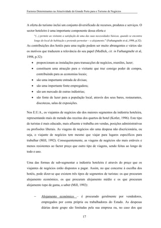 Factores Determinantes na Atractividade do Grande Porto para o Turismo de Negócios

A oferta do turismo inclui um conjunto diversificado de recursos, produtos e serviços. O
sector hoteleiro é uma importante componente dessa oferta e
“(...) permite ao visitante a satisfação de uma das suas necessidades básicas, quando se encontra
longe do local de habitação e pretende pernoitar – o alojamento.” (Farhangmehr et al.,1998, p.32).

As contribuições dos hotéis para uma região podem ser muito abrangentes e vários são
os motivos que traduzem a relevância do seu papel (Medlick, cit. in Farhangmehr et al,
1998, p.32):
•

proporcionam as instalações para transacções de negócios, reuniões, lazer;

•

constituem uma atracção para o visitante que traz consigo poder de compra,
contribuindo para as economias locais;

•

são uma importante entrada de divisas;

•

são uma importante fonte empregadora;

•

são um mercado de outras indústrias;

•

são fonte de lazer para a população local, através dos seus bares, restaurantes,
discotecas, salas de exposições.

Nos E.U.A., os viajantes de negócios são dos maiores segmentos da indústria hoteleira,
representando mais de metade das receitas dos quartos de hotel (Kotler, 1996). Este tipo
de turistas é mais educado, mais afluente e trabalha em vendas, posições administrativas
ou profissões liberais. As viagens de negócios são uma despesa não discricionária, ou
seja, o viajante de negócios tem mesmo que viajar para lugares específicos para
trabalhar (Mill, 1992). Consequentemente, as viagens de negócios são mais estáveis e
menos resistentes ao factor preço que outro tipo de viagens, sendo feitas ao longo de
todo o ano.
Uma das formas de sub-segmentar a indústria hoteleira é através do preço que os
viajantes de negócios estão dispostos a pagar. Assim, no que concerne à escolha dos
hotéis, pode dizer-se que existem três tipos de segmentos de turistas: os que procuram
alojamento económico, os que procuram alojamento médio e os que procuram
alojamento topo de gama, a saber (Mill, 1992):
−

Alojamento económico – é procurado geralmente por vendedores,
empregados por conta própria ou trabalhadores do Estado. As despesas
diárias deste grupo são limitadas pela sua empresa ou, no caso dos que
17

 