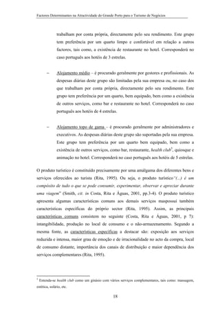 Factores Determinantes na Atractividade do Grande Porto para o Turismo de Negócios

trabalham por conta própria, directamente pelo seu rendimento. Este grupo
tem preferência por um quarto limpo e confortável em relação a outros
factores, tais como, a existência de restaurante no hotel. Corresponderá no
caso português aos hotéis de 3 estrelas.
−

Alojamento médio – é procurado geralmente por gestores e profissionais. As
despesas diárias deste grupo são limitadas pela sua empresa ou, no caso dos
que trabalham por conta própria, directamente pelo seu rendimento. Este
grupo tem preferência por um quarto, bem equipado, bem como a existência
de outros serviços, como bar e restaurante no hotel. Corresponderá no caso
português aos hotéis de 4 estrelas.

−

Alojamento topo de gama – é procurado geralmente por administradores e
executivos. As despesas diárias deste grupo são suportadas pela sua empresa.
Este grupo tem preferência por um quarto bem equipado, bem como a
existência de outros serviços, como bar, restaurante, health club5, quiosque e
animação no hotel. Corresponderá no caso português aos hotéis de 5 estrelas.

O produto turístico é constituído precisamente por uma amálgama dos diferentes bens e
serviços oferecidos ao turista (Rita, 1995). Ou seja, o produto turístico“(...) é um
compósito de tudo o que se pode consumir, experimentar, observar e apreciar durante
uma viagem” (Smith, cit. in Costa, Rita e Águas, 2001, pp.3-4). O produto turístico
apresenta algumas características comuns aos demais serviços maspossui também
características específicas do próprio sector (Rita, 1995). Assim, as principais
características comuns consistem no seguinte (Costa, Rita e Águas, 2001, p 7):
intangibilidade, produção no local de consumo e o não-armazenamento. Segundo a
mesma fonte, as características específicas a destacar são: exposição aos serviços
reduzida e intensa, maior grau de emoção e de irracionalidade no acto da compra, local
de consumo distante, importância dos canais de distribuição e maior dependência dos
serviços complementares (Rita, 1995).

5

Entenda-se health club como um ginásio com vários serviços complementares, tais como: massagem,

estética, solário, etc.

18

 