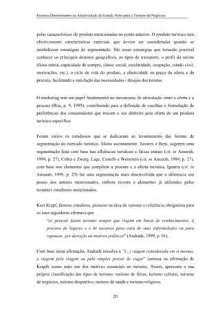 Factores Determinantes na Atractividade do Grande Porto para o Turismo de Negócios

pelas características do produto mencionadas no ponto anterior. O produto turístico tem
efectivamente características especiais que devem ser consideradas quando se
estabelecem estratégias de segmentação. São essas estratégias que tornarão possível
conhecer os principais destinos geográficos, os tipos de transporte, o perfil do turista
(faixa etária, capacidade de compra, classe social, escolaridade, ocupação, estado civil,
motivações, etc.), o ciclo de vida do produto, a elasticidade no preço da oferta e da
procura, facilitando a satisfação das necessidades / desejos dos turistas.

O marketing tem um papel fundamental no mecanismo de articulação entre a oferta e a
procura (Rita, p. 9, 1995), contribuindo para a definição de escolhas e formulação de
preferências dos consumidores que trocam o seu dinheiro pela oferta de um produto
turístico específico.

Foram vários os estudiosos que se dedicaram ao levantamento das formas de
segmentação do mercado turístico. Muito sucintamente, Tavares e Beni, sugerem uma
segmentação feita com base nas afluências turísticas e faixas etárias (cit. in Ansarah,
1999, p. 27), Cobra e Zwarg, Lage, Castelli e Weinstein (cit. in Ansarah, 1999, p. 27),
com base nos elementos que compõem a procura e a oferta turística, Ignarra (cit. in
Ansarah, 1999, p. 27) faz uma segmentação mais desenvolvida que o diferencia um
pouco dos autores mencionados, embora recorra a elementos já utilizados pelos
restantes estudiosos mencionados.

Kurt Krapf, famoso estudioso, pioneiro na área do turismo e referência obrigatória para
os seus seguidores afirmava que
“as pessoas fazem turismo sempre que viajam em busca de conhecimentos, à
procura de lugares e e de recursos para cura de suas enfermidades ou para
repousar, por devoção ou motivos políticos” (Andrade, 1999, p. 61).

Com base nesta afirmação, Andrade ressalva a “(...) viagem considerada em si mesma,
a viagem pela viagem ou pelo simples prazer de viajar” (omissa na afirmação de
Krapf), como mais um dos motivos essenciais ao turismo. Assim, apresenta a sua
própria classificação dos tipos de turismo: turismo de férias, turismo cultural, turismo
de negócios, turismo desportivo, turismo de saúde e turismo religioso.
20

 