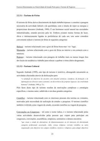 Factores Determinantes na Atractividade do Grande Porto para o Turismo de Negócios

2.2.3.1 - Turismo de Férias

O turismo de férias deriva directamente da dupla trabalho/repouso e constitui a paragem
necessária da actividade laboral e do quotidiano, com o intuito de repor as energias e
proporcionar descanso (Andrade, 1999). É um fenómeno social natural nas sociedades
industrializadas, estando previsto pela lei. Embora existam muitas formas de lazer,
óbvia e intrinsecamente ligadas às preferências de cada um, este autor considera
conveniente reduzir o turismo de férias às seguintes categorias:

Balnear – turismo relacionado com o gozo de férias beira-mar / rio / lago;
Montanha – turismo relacionado com o gozo de férias no interior e em contacto com a
natureza;
Repouso – turismo relacionado com paragens de trabalho mais ou menos longas fora
dos locais de residência e trabalho para relaxar e quebrar o ritmo diário desgastante.
2.2.3.2 - Turismo Cultural
Segundo Andrade (1999), este tipo de turismo é restritivo, abrangendo unicamente as
actividades efectuadas através de deslocações para
“a satisfação de objectivos de encontro com emoções artísticas, científicas, de formação e de
informação nos diversos ramos existentes, em decorrência das próprias riquezas e da criatividade
humanas” (Andrade, 1999, p. 71).

Pelo facto deste tipo de turismo resultar de motivações complexas e estratégias
específicas, o mesmo autor, subdivide-o em duas grandes categorias:

Científico – turismo relacionado com os interesses pessoais dos turistas ou visitantes,
motivados pela necessidade de realização de estudos e pesquisas. O turismo científico
também é referido como viagem de estudo, excursão científica ou viagem de pesquisa.

Convenções ou Congressos – tal como o nome indica, é o turismo relacionado pelas
várias actividades desenvolvidas pelas pessoas que viajam para participar em
congressos, convenções, assembleias, simpósios, seminários e demais encontros
“que visam o estudo de alternativas, de dimensionamentos ou de interesses de determinada
categoria profissional, associação, clube, crença religiosa, corrente científica ou outra
organização com objectivos nos campos científicos, técnicos e religiosos, para atingir objectivos

21

 