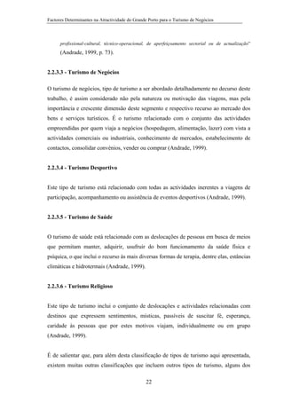 Factores Determinantes na Atractividade do Grande Porto para o Turismo de Negócios

profissional-cultural, técnico-operacional, de aperfeiçoamento sectorial ou de actualização”

(Andrade, 1999, p. 73).

2.2.3.3 - Turismo de Negócios
O turismo de negócios, tipo de turismo a ser abordado detalhadamente no decurso deste
trabalho, é assim considerado não pela natureza ou motivação das viagens, mas pela
importância e crescente dimensão deste segmento e respectivo recurso ao mercado dos
bens e serviços turísticos. É o turismo relacionado com o conjunto das actividades
empreendidas por quem viaja a negócios (hospedagem, alimentação, lazer) com vista a
actividades comerciais ou industriais, conhecimento de mercados, estabelecimento de
contactos, consolidar convénios, vender ou comprar (Andrade, 1999).

2.2.3.4 - Turismo Desportivo

Este tipo de turismo está relacionado com todas as actividades inerentes a viagens de
participação, acompanhamento ou assistência de eventos desportivos (Andrade, 1999).

2.2.3.5 - Turismo de Saúde

O turismo de saúde está relacionado com as deslocações de pessoas em busca de meios
que permitam manter, adquirir, usufruir do bom funcionamento da saúde física e
psíquica, o que inclui o recurso às mais diversas formas de terapia, dentre elas, estâncias
climáticas e hidrotermais (Andrade, 1999).

2.2.3.6 - Turismo Religioso

Este tipo de turismo inclui o conjunto de deslocações e actividades relacionadas com
destinos que expressem sentimentos, místicas, passíveis de suscitar fé, esperança,
caridade às pessoas que por estes motivos viajam, individualmente ou em grupo
(Andrade, 1999).

É de salientar que, para além desta classificação de tipos de turismo aqui apresentada,
existem muitas outras classificações que incluem outros tipos de turismo, alguns dos
22

 