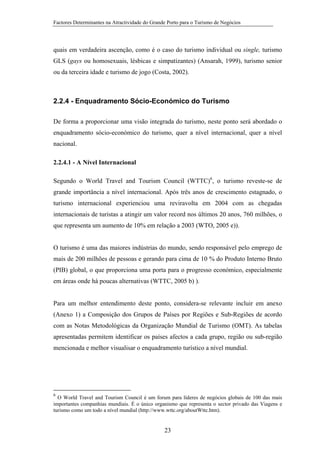 Factores Determinantes na Atractividade do Grande Porto para o Turismo de Negócios

quais em verdadeira ascenção, como é o caso do turismo individual ou single, turismo
GLS (gays ou homosexuais, lésbicas e simpatizantes) (Ansarah, 1999), turismo senior
ou da terceira idade e turismo de jogo (Costa, 2002).

2.2.4 - Enquadramento Sócio-Económico do Turismo
De forma a proporcionar uma visão integrada do turismo, neste ponto será abordado o
enquadramento sócio-económico do turismo, quer a nível internacional, quer a nível
nacional.
2.2.4.1 - A Nível Internacional
Segundo o World Travel and Tourism Council (WTTC)6, o turismo reveste-se de
grande importância a nível internacional. Após três anos de crescimento estagnado, o
turismo internacional experienciou uma reviravolta em 2004 com as chegadas
internacionais de turistas a atingir um valor record nos últimos 20 anos, 760 milhões, o
que representa um aumento de 10% em relação a 2003 (WTO, 2005 e)).

O turismo é uma das maiores indústrias do mundo, sendo responsável pelo emprego de
mais de 200 milhões de pessoas e gerando para cima de 10 % do Produto Interno Bruto
(PIB) global, o que proporciona uma porta para o progresso económico, especialmente
em áreas onde há poucas alternativas (WTTC, 2005 b) ).

Para um melhor entendimento deste ponto, considera-se relevante incluir em anexo
(Anexo 1) a Composição dos Grupos de Países por Regiões e Sub-Regiões de acordo
com as Notas Metodológicas da Organização Mundial de Turismo (OMT). As tabelas
apresentadas permitem identificar os países afectos a cada grupo, região ou sub-região
mencionada e melhor visualisar o enquadramento turístico a nível mundial.

6

O World Travel and Tourism Council é um forum para líderes de negócios globais de 100 das mais
importantes companhias mundiais. É o único organismo que representa o sector privado das Viagens e
turismo como um todo a nível mundial (http://www.wttc.org/aboutWttc.htm).

23

 