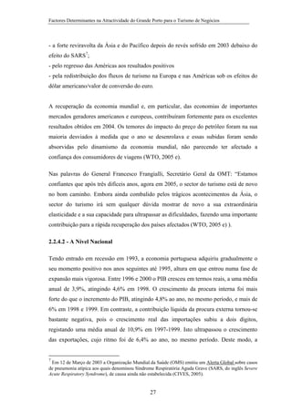 Factores Determinantes na Atractividade do Grande Porto para o Turismo de Negócios

- a forte reviravolta da Ásia e do Pacífico depois do revés sofrido em 2003 debaixo do
efeito do SARS7;
- pelo regresso das Américas aos resultados positivos
- pela redistribuição dos fluxos de turismo na Europa e nas Américas sob os efeitos do
dólar americano/valor de conversão do euro.

A recuperação da economia mundial e, em particular, das economias de importantes
mercados geradores americanos e europeus, contribuíram fortemente para os excelentes
resultados obtidos em 2004. Os temores do impacto do preço do petróleo foram na sua
maioria desviados à medida que o ano se desenrolava e essas subidas foram sendo
absorvidas pelo dinamismo da economia mundial, não parecendo ter afectado a
confiança dos consumidores de viagens (WTO, 2005 e).
Nas palavras do General Francesco Frangialli, Secretário Geral da OMT: “Estamos
confiantes que após três difíceis anos, agora em 2005, o sector do turismo está de novo
no bom caminho. Embora ainda combalido pelos trágicos acontecimentos da Ásia, o
sector do turismo irá sem qualquer dúvida mostrar de novo a sua extraordinária
elasticidade e a sua capacidade para ultrapassar as dificuldades, fazendo uma importante
contribuição para a rápida recuperação dos países afectados (WTO, 2005 e) ).
2.2.4.2 - A Nível Nacional
Tendo entrado em recessão em 1993, a economia portuguesa adquiriu gradualmente o
seu momento positivo nos anos seguintes até 1995, altura em que entrou numa fase de
expansão mais vigorosa. Entre 1996 e 2000 o PIB cresceu em termos reais, a uma média
anual de 3,9%, atingindo 4,6% em 1998. O crescimento da procura interna foi mais
forte do que o incremento do PIB, atingindo 4,8% ao ano, no mesmo período, e mais de
6% em 1998 e 1999. Em contraste, a contribuição líquida da procura externa tornou-se
bastante negativa, pois o crescimento real das importações subiu a dois dígitos,
registando uma média anual de 10,9% em 1997-1999. Isto ultrapassou o crescimento
das exportações, cujo ritmo foi de 6,4% ao ano, no mesmo período. Deste modo, a

7

Em 12 de Março de 2003 a Organização Mundial da Saúde (OMS) emitiu um Alerta Global sobre casos
de pneumonia atípica aos quais denominou Síndrome Respiratória Aguda Grave (SARS, do inglês Severe
Acute Respiratory Syndrome), de causa ainda não estabelecida (CIVES, 2005).

27

 