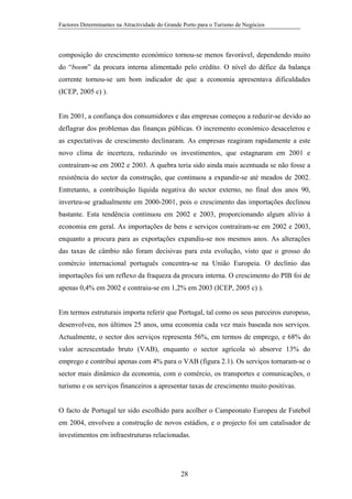 Factores Determinantes na Atractividade do Grande Porto para o Turismo de Negócios

composição do crescimento económico tornou-se menos favorável, dependendo muito
do “boom” da procura interna alimentado pelo crédito. O nível do défice da balança
corrente tornou-se um bom indicador de que a economia apresentava dificuldades
(ICEP, 2005 c) ).

Em 2001, a confiança dos consumidores e das empresas começou a reduzir-se devido ao
deflagrar dos problemas das finanças públicas. O incremento económico desacelerou e
as expectativas de crescimento declinaram. As empresas reagiram rapidamente a este
novo clima de incerteza, reduzindo os investimentos, que estagnaram em 2001 e
contraíram-se em 2002 e 2003. A quebra teria sido ainda mais acentuada se não fosse a
resistência do sector da construção, que continuou a expandir-se até meados de 2002.
Entretanto, a contribuição líquida negativa do sector externo, no final dos anos 90,
inverteu-se gradualmente em 2000-2001, pois o crescimento das importações declinou
bastante. Esta tendência continuou em 2002 e 2003, proporcionando algum alívio à
economia em geral. As importações de bens e serviços contraíram-se em 2002 e 2003,
enquanto a procura para as exportações expandiu-se nos mesmos anos. As alterações
das taxas de câmbio não foram decisivas para esta evolução, visto que o grosso do
comércio internacional português concentra-se na União Europeia. O declínio das
importações foi um reflexo da fraqueza da procura interna. O crescimento do PIB foi de
apenas 0,4% em 2002 e contraiu-se em 1,2% em 2003 (ICEP, 2005 c) ).

Em termos estruturais importa referir que Portugal, tal como os seus parceiros europeus,
desenvolveu, nos últimos 25 anos, uma economia cada vez mais baseada nos serviços.
Actualmente, o sector dos serviços representa 56%, em termos de emprego, e 68% do
valor acrescentado bruto (VAB), enquanto o sector agrícola só absorve 13% do
emprego e contribui apenas com 4% para o VAB (figura 2.1). Os serviços tornaram-se o
sector mais dinâmico da economia, com o comércio, os transportes e comunicações, o
turismo e os serviços financeiros a apresentar taxas de crescimento muito positivas.

O facto de Portugal ter sido escolhido para acolher o Campeonato Europeu de Futebol
em 2004, envolveu a construção de novos estádios, e o projecto foi um catalisador de
investimentos em infraestruturas relacionadas.

28

 
