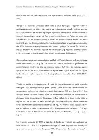 Factores Determinantes na Atractividade do Grande Porto para o Turismo de Negócios

decréscimo mais elevado registou-se nos apartamentos turísticos, (-7,8 p.p.) (DGT,
2005).

Realce-se o facto das pousadas terem sido a única tipologia a registar variações
positivas em ambos os índices e os motéis a registarem uma variação positiva somente
na ocupação-cama. As restantes tipologias registaram decréscimos. Tendo em conta as
taxas de ocupação por meses, verifica-se que se registaram em Agosto as taxas mais
elevadas (72,1% na ocupação-quarto e 72,0% na ocupação-cama), tendo sido ainda
neste mês que os Hotéis-Apartamentos registaram uma taxa de ocupação-quartoacima
dos 80%, facto que só se registou neste mês e nesta tipologia.Em termos de variação, o
mês de Setembro foi o único a registar crescimentos (+1,5 p.p.) para a ocupação-quarto
e +0,4 p.p. para a ocupação-cama), face ao mês homólogo de 2003 (idem).

Das principais zonas turísticas nacionais, a cidade do Porto foi aquela onde se registou o
maior crescimento, (+2,5 p.p.). Na cidade de Lisboa verificou-se igualmente um
comportamento positivo na taxa de ocupação-cama, (+1,3 p.p.). As restantes regiões
apresentaram decréscimos, destacando-se o Algarve (-4,6 p.p.) e a Madeira (-6,3 p.p.),
tendo sido esta região a registar a taxa de ocupação-cama mais elevada em 2004, 55,0%
(idem).

Tendo em conta o comportamento da taxa de ocupação-cama em cada uma das
tipologias dos estabelecimentos pelas várias zonas turísticas, destacaram-se os
apartamentos turísticos na Madeira, os quais decresceram 40,3 p.p. face a 2003. Esta
situação prende-se com o facto da oferta de apartamentos turísticos ter aumentado e as
dormidas nesta tipologia terem decrescido. Lisboa-Cidade foi a única região onde se
registaram crescimentos em todas as tipologias de estabelecimentos, destacando-se os
hotéis-apartamentos com um crescimento de 6,5 p.p.. No entanto, foi na cidade do Porto
que se registou o maior crescimento ao nível dos apartamentos turísticos, +17,8 p.p.,
bem como o maior decréscimo ao nível dos hotéis-apartamentos, -14,0 p.p. (DGT,
2005).

No primeiro semestre de 2004 as receitas atribuídas ao Turismo apresentaram um
crescimento de 11,3% face ao período homólogo de 2003, enquanto que as despesas
apresentaram um crescimento de apenas 7,7%. O acumulado de Janeiro a Novembro
33

 