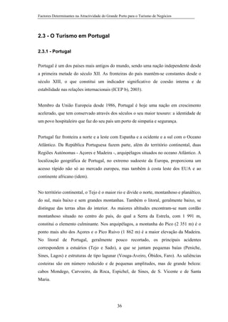 Factores Determinantes na Atractividade do Grande Porto para o Turismo de Negócios

2.3 - O Turismo em Portugal
2.3.1 - Portugal
Portugal é um dos países mais antigos do mundo, sendo uma nação independente desde
a primeira metade do século XII. As fronteiras do país mantêm-se constantes desde o
século XIII, o que constitui um indicador significativo de coesão interna e de
estabilidade nas relações internacionais (ICEP b), 2003).

Membro da União Europeia desde 1986, Portugal é hoje uma nação em crescimento
acelerado, que tem conservado através dos séculos o seu maior tesouro: a identidade de
um povo hospitaleiro que faz do seu país um porto de simpatia e segurança.

Portugal faz fronteira a norte e a leste com Espanha e a ocidente e a sul com o Oceano
Atlântico. Da República Portuguesa fazem parte, além do território continental, duas
Regiões Autónomas - Açores e Madeira -, arquipélagos situados no oceano Atlântico. A
localização geográfica de Portugal, no extremo sudoeste da Europa, proporciona um
acesso rápido não só ao mercado europeu, mas também à costa leste dos EUA e ao
continente africano (idem).

No território continental, o Tejo é o maior rio e divide o norte, montanhoso e planáltico,
do sul, mais baixo e sem grandes montanhas. Também o litoral, geralmente baixo, se
distingue das terras altas do interior. As maiores altitudes encontram-se num cordão
montanhoso situado no centro do país, do qual a Serra da Estrela, com 1 991 m,
constitui o elemento culminante. Nos arquipélagos, a montanha do Pico (2 351 m) é o
ponto mais alto dos Açores e o Pico Ruivo (1 862 m) é a maior elevação da Madeira.
No litoral de Portugal, geralmente pouco recortado, os principais acidentes
correspondem a estuários (Tejo e Sado), a que se juntam pequenas baías (Peniche,
Sines, Lagos) e estruturas de tipo lagunar (Vouga-Aveiro, Óbidos, Faro). As saliências
costeiras são em número reduzido e de pequenas amplitudes, mas de grande beleza:
cabos Mondego, Carvoeiro, da Roca, Espichel, de Sines, de S. Vicente e de Santa
Maria.

36

 
