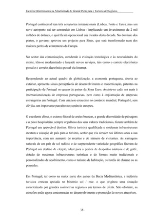 Factores Determinantes na Atractividade do Grande Porto para o Turismo de Negócios

Portugal continental tem três aeroportos internacionais (Lisboa, Porto e Faro), mas um
novo aeroporto vai ser construído em Lisboa - implicando um investimento de 2 mil
milhões de dólares, o qual ficará operacional em meados desta década. No domínio dos
portos, o governo aprovou um projecto para Sines, que será transformado num dos
maiores portos de contentores da Europa.

No sector das comunicações, atendendo à evolução tecnológica e às necessidades do
utente, têm-se modernizado e lançado novos serviços, tais como o correio electrónico
postal e o correio electrónico postal via Internet.

Respondendo ao actual quadro de globalização, a economia portuguesa, aberta ao
exterior, apresenta sinais perceptíveis de desenvolvimento e modernização, patentes na
participação de Portugal no grupo de países da Zona Euro. Assiste-se cada vez mais à
internacionalização de empresas portuguesas, bem como à implantação de empresas
estrangeiras em Portugal. Com um peso crescente no comércio mundial, Portugal é, sem
dúvida, um importante parceiro no comércio europeu.

O excelente clima, o extenso litoral de areias brancas, a grande diversidade de paisagens
e o povo hospitaleiro, sempre orgulhoso dos seus valores tradicionais, fazem também de
Portugal um apetecível destino. Oferta turística qualificada e modernas infraestruturas
atestam a vocação do país para o turismo, sector que viu cerscer nos últimos anos a sua
importância, com um aumento de receitas e do número de visitantes. As vantagens
naturais de um país de sol radioso e de surpreendente variedade geográfica fizeram de
Portugal um destino de eleição, ideal para a prática de desportos náuticos e de golfe,
dotado de modernas infraestruturas turísticas e de formas muito tradicionais e
personalizadas de acolhimento, como o turismo de habitação, os hotéis de charme ou as
pousadas.

Em Portugal, tal como na maior parte dos países da Bacia Mediterrânica, a indústria
turística cresceu apoiada no binómio sol / mar, o que originou uma situação
caracterizada por grandes assimetrias regionais em termos de oferta. Não obstante, as
atenções estão agora concentradas no desenvolvimento e promoção de novos atractivos.

38

 