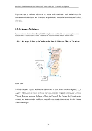Factores Determinantes na Atractividade do Grande Porto para o Turismo de Negócios

Espera-se que o turismo seja cada vez mais individualizado, mais valorizador das
características intrínsecas das culturas e do património construído e mais respeitador do
ambiente.

2.3.2 - Marcas Turísticas
Segundo o Instituto de Comércio Externo Português (ICEP), Portugal encontra-se sub-dividido pelas seguintes regiões ou marcas
turísticas (figura 2.4): Porto e Norte de Portugal, Lisboa e Vale do Tejo, Beiras, Alentejo, Algarve, Madeira e Açores.

Fig. 2.4 – Mapa de Portugal Continental e Ilhas dividido por Marcas Turísticas

Fonte: ICEP

No que concerne a quota de mercado de turismo de cada marca turística (figura 2.5), o
Algarve lidera, com a maior quota de mercado, seguido, respectivamente, de Lisboa e
Vale do Tejo, da Madeira, do Porto e Norte de Portugal, das Beiras, do Alentejo e dos
Açores. No presente caso, o objecto geográfico de estudo insere-se na Região Porto e
Norte de Portugal.

39

 